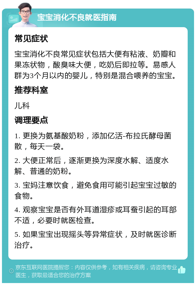 宝宝消化不良就医指南 常见症状 宝宝消化不良常见症状包括大便有粘液、奶瓣和果冻状物，酸臭味大便，吃奶后即拉等。易感人群为3个月以内的婴儿，特别是混合喂养的宝宝。 推荐科室 儿科 调理要点 1. 更换为氨基酸奶粉，添加亿活-布拉氏酵母菌散，每天一袋。 2. 大便正常后，逐渐更换为深度水解、适度水解、普通的奶粉。 3. 宝妈注意饮食，避免食用可能引起宝宝过敏的食物。 4. 观察宝宝是否有外耳道湿疹或耳蚕引起的耳部不适，必要时就医检查。 5. 如果宝宝出现摇头等异常症状，及时就医诊断治疗。