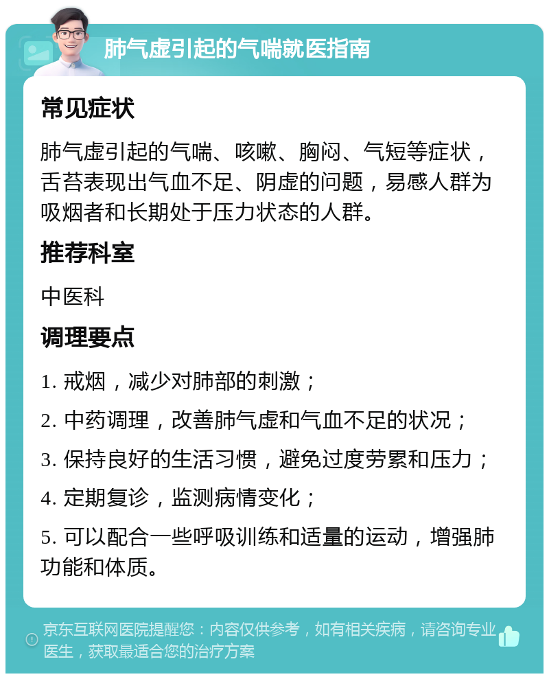 肺气虚引起的气喘就医指南 常见症状 肺气虚引起的气喘、咳嗽、胸闷、气短等症状，舌苔表现出气血不足、阴虚的问题，易感人群为吸烟者和长期处于压力状态的人群。 推荐科室 中医科 调理要点 1. 戒烟，减少对肺部的刺激； 2. 中药调理，改善肺气虚和气血不足的状况； 3. 保持良好的生活习惯，避免过度劳累和压力； 4. 定期复诊，监测病情变化； 5. 可以配合一些呼吸训练和适量的运动，增强肺功能和体质。