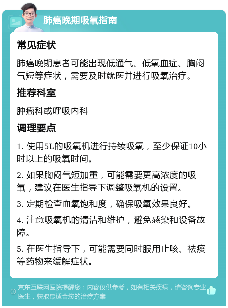 肺癌晚期吸氧指南 常见症状 肺癌晚期患者可能出现低通气、低氧血症、胸闷气短等症状，需要及时就医并进行吸氧治疗。 推荐科室 肿瘤科或呼吸内科 调理要点 1. 使用5L的吸氧机进行持续吸氧，至少保证10小时以上的吸氧时间。 2. 如果胸闷气短加重，可能需要更高浓度的吸氧，建议在医生指导下调整吸氧机的设置。 3. 定期检查血氧饱和度，确保吸氧效果良好。 4. 注意吸氧机的清洁和维护，避免感染和设备故障。 5. 在医生指导下，可能需要同时服用止咳、祛痰等药物来缓解症状。