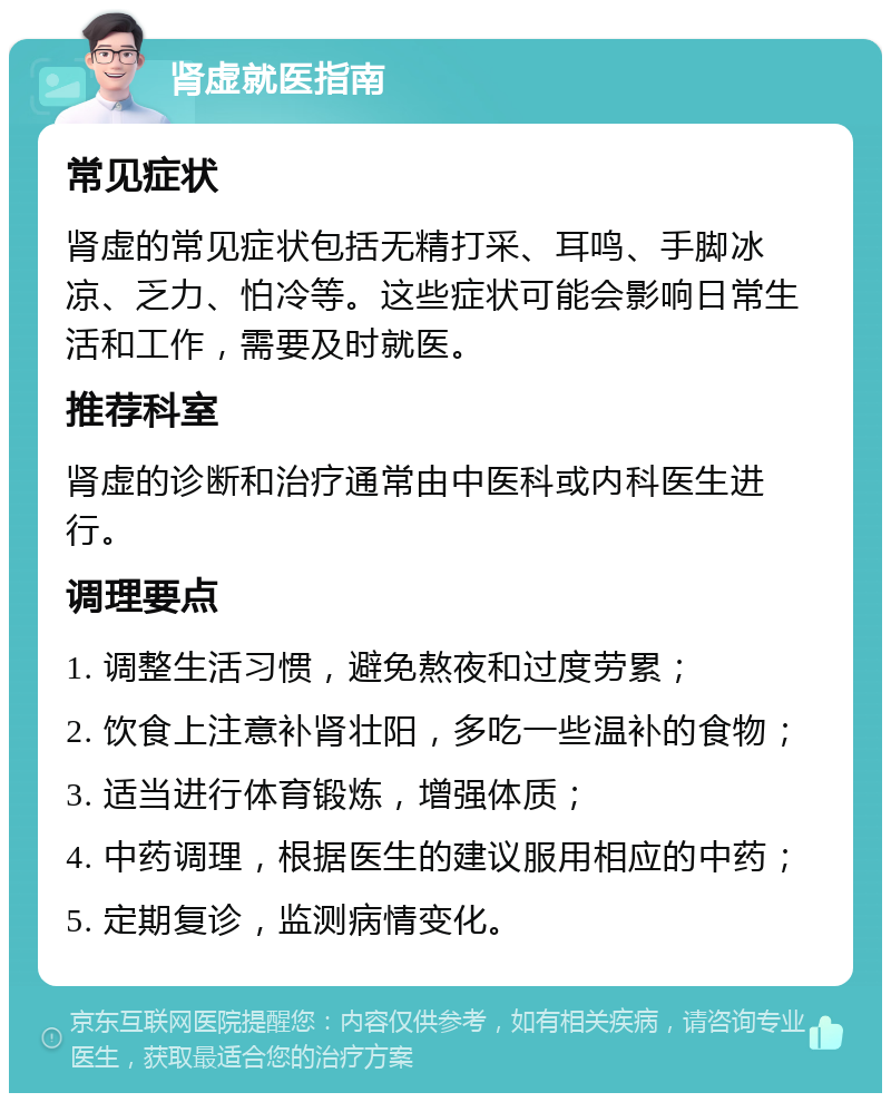 肾虚就医指南 常见症状 肾虚的常见症状包括无精打采、耳鸣、手脚冰凉、乏力、怕冷等。这些症状可能会影响日常生活和工作，需要及时就医。 推荐科室 肾虚的诊断和治疗通常由中医科或内科医生进行。 调理要点 1. 调整生活习惯，避免熬夜和过度劳累； 2. 饮食上注意补肾壮阳，多吃一些温补的食物； 3. 适当进行体育锻炼，增强体质； 4. 中药调理，根据医生的建议服用相应的中药； 5. 定期复诊，监测病情变化。