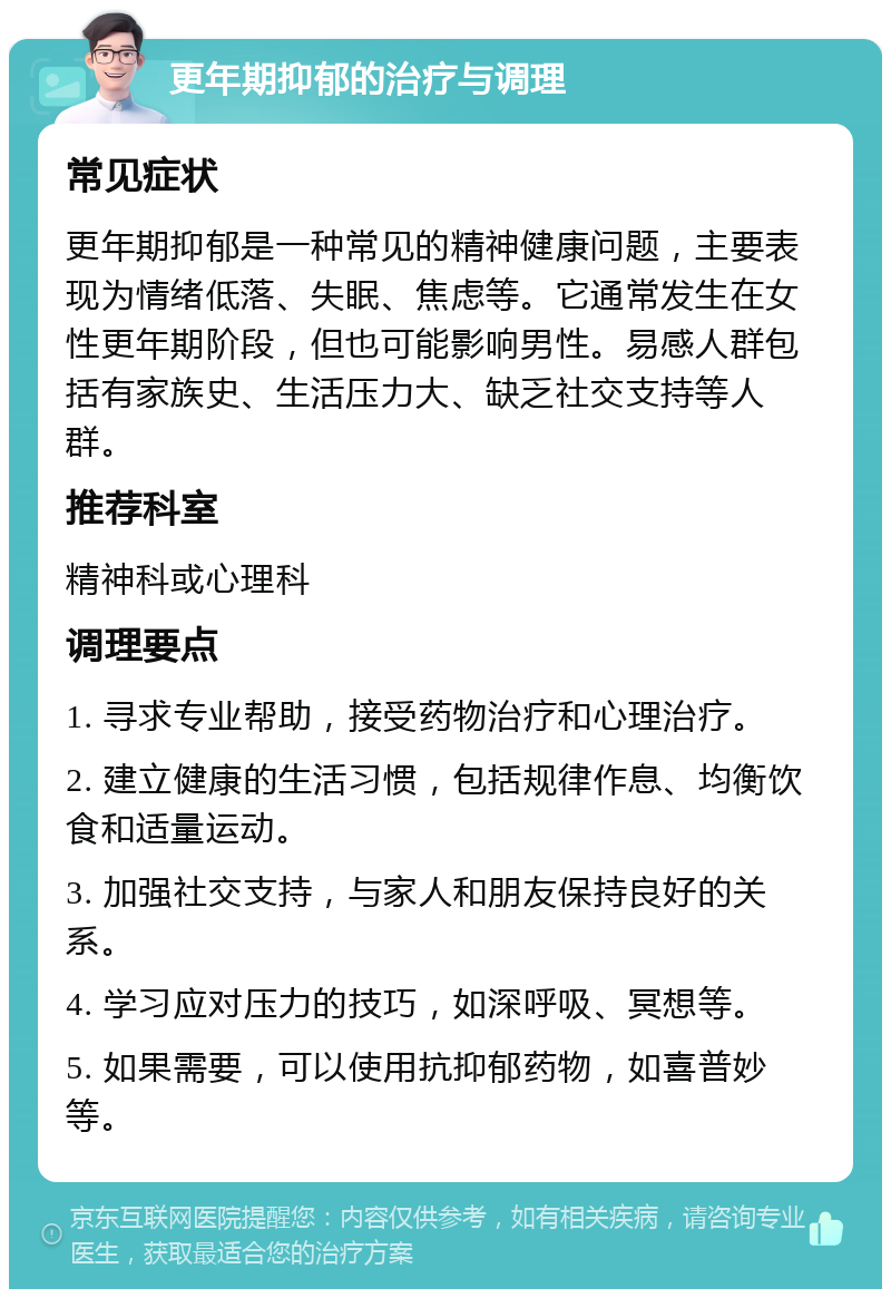 更年期抑郁的治疗与调理 常见症状 更年期抑郁是一种常见的精神健康问题，主要表现为情绪低落、失眠、焦虑等。它通常发生在女性更年期阶段，但也可能影响男性。易感人群包括有家族史、生活压力大、缺乏社交支持等人群。 推荐科室 精神科或心理科 调理要点 1. 寻求专业帮助，接受药物治疗和心理治疗。 2. 建立健康的生活习惯，包括规律作息、均衡饮食和适量运动。 3. 加强社交支持，与家人和朋友保持良好的关系。 4. 学习应对压力的技巧，如深呼吸、冥想等。 5. 如果需要，可以使用抗抑郁药物，如喜普妙等。