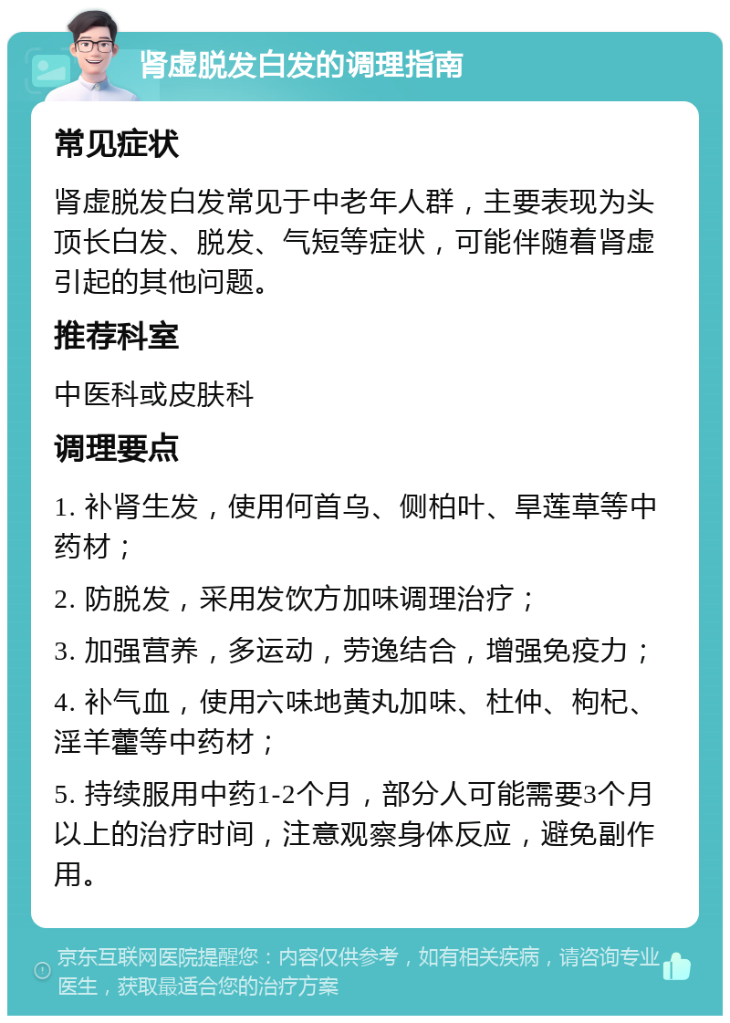 肾虚脱发白发的调理指南 常见症状 肾虚脱发白发常见于中老年人群，主要表现为头顶长白发、脱发、气短等症状，可能伴随着肾虚引起的其他问题。 推荐科室 中医科或皮肤科 调理要点 1. 补肾生发，使用何首乌、侧柏叶、旱莲草等中药材； 2. 防脱发，采用发饮方加味调理治疗； 3. 加强营养，多运动，劳逸结合，增强免疫力； 4. 补气血，使用六味地黄丸加味、杜仲、枸杞、淫羊藿等中药材； 5. 持续服用中药1-2个月，部分人可能需要3个月以上的治疗时间，注意观察身体反应，避免副作用。