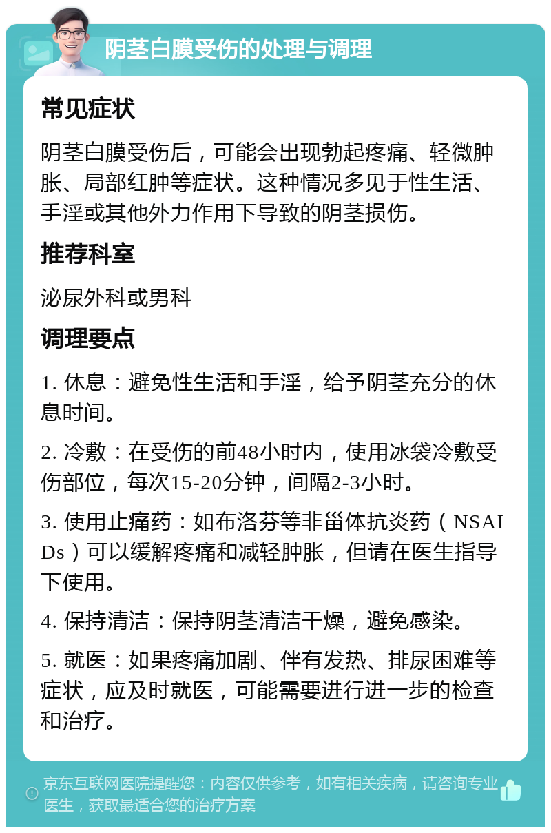 阴茎白膜受伤的处理与调理 常见症状 阴茎白膜受伤后，可能会出现勃起疼痛、轻微肿胀、局部红肿等症状。这种情况多见于性生活、手淫或其他外力作用下导致的阴茎损伤。 推荐科室 泌尿外科或男科 调理要点 1. 休息：避免性生活和手淫，给予阴茎充分的休息时间。 2. 冷敷：在受伤的前48小时内，使用冰袋冷敷受伤部位，每次15-20分钟，间隔2-3小时。 3. 使用止痛药：如布洛芬等非甾体抗炎药（NSAIDs）可以缓解疼痛和减轻肿胀，但请在医生指导下使用。 4. 保持清洁：保持阴茎清洁干燥，避免感染。 5. 就医：如果疼痛加剧、伴有发热、排尿困难等症状，应及时就医，可能需要进行进一步的检查和治疗。