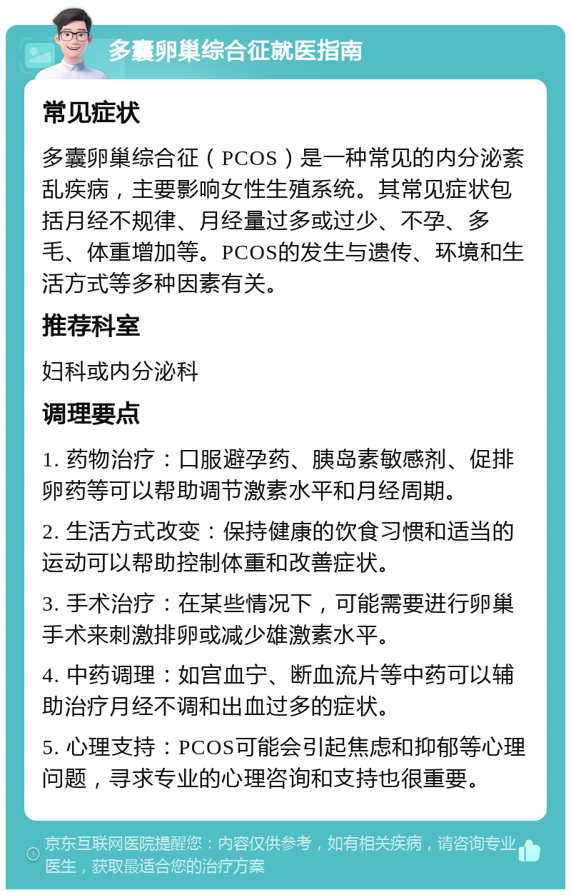 多囊卵巢综合征就医指南 常见症状 多囊卵巢综合征（PCOS）是一种常见的内分泌紊乱疾病，主要影响女性生殖系统。其常见症状包括月经不规律、月经量过多或过少、不孕、多毛、体重增加等。PCOS的发生与遗传、环境和生活方式等多种因素有关。 推荐科室 妇科或内分泌科 调理要点 1. 药物治疗：口服避孕药、胰岛素敏感剂、促排卵药等可以帮助调节激素水平和月经周期。 2. 生活方式改变：保持健康的饮食习惯和适当的运动可以帮助控制体重和改善症状。 3. 手术治疗：在某些情况下，可能需要进行卵巢手术来刺激排卵或减少雄激素水平。 4. 中药调理：如宫血宁、断血流片等中药可以辅助治疗月经不调和出血过多的症状。 5. 心理支持：PCOS可能会引起焦虑和抑郁等心理问题，寻求专业的心理咨询和支持也很重要。