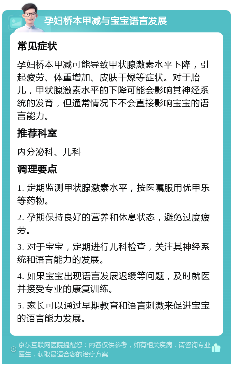 孕妇桥本甲减与宝宝语言发展 常见症状 孕妇桥本甲减可能导致甲状腺激素水平下降，引起疲劳、体重增加、皮肤干燥等症状。对于胎儿，甲状腺激素水平的下降可能会影响其神经系统的发育，但通常情况下不会直接影响宝宝的语言能力。 推荐科室 内分泌科、儿科 调理要点 1. 定期监测甲状腺激素水平，按医嘱服用优甲乐等药物。 2. 孕期保持良好的营养和休息状态，避免过度疲劳。 3. 对于宝宝，定期进行儿科检查，关注其神经系统和语言能力的发展。 4. 如果宝宝出现语言发展迟缓等问题，及时就医并接受专业的康复训练。 5. 家长可以通过早期教育和语言刺激来促进宝宝的语言能力发展。