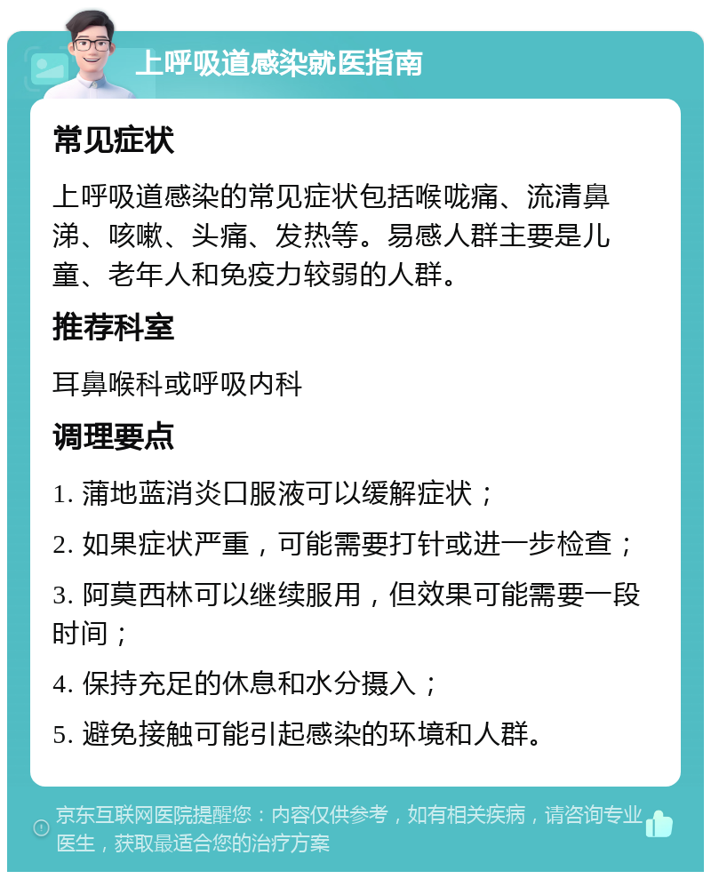 上呼吸道感染就医指南 常见症状 上呼吸道感染的常见症状包括喉咙痛、流清鼻涕、咳嗽、头痛、发热等。易感人群主要是儿童、老年人和免疫力较弱的人群。 推荐科室 耳鼻喉科或呼吸内科 调理要点 1. 蒲地蓝消炎口服液可以缓解症状； 2. 如果症状严重，可能需要打针或进一步检查； 3. 阿莫西林可以继续服用，但效果可能需要一段时间； 4. 保持充足的休息和水分摄入； 5. 避免接触可能引起感染的环境和人群。