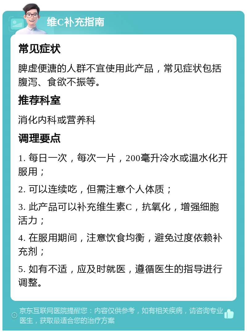 维C补充指南 常见症状 脾虚便溏的人群不宜使用此产品，常见症状包括腹泻、食欲不振等。 推荐科室 消化内科或营养科 调理要点 1. 每日一次，每次一片，200毫升冷水或温水化开服用； 2. 可以连续吃，但需注意个人体质； 3. 此产品可以补充维生素C，抗氧化，增强细胞活力； 4. 在服用期间，注意饮食均衡，避免过度依赖补充剂； 5. 如有不适，应及时就医，遵循医生的指导进行调整。