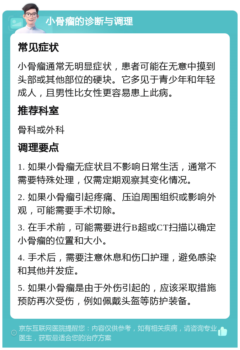 小骨瘤的诊断与调理 常见症状 小骨瘤通常无明显症状，患者可能在无意中摸到头部或其他部位的硬块。它多见于青少年和年轻成人，且男性比女性更容易患上此病。 推荐科室 骨科或外科 调理要点 1. 如果小骨瘤无症状且不影响日常生活，通常不需要特殊处理，仅需定期观察其变化情况。 2. 如果小骨瘤引起疼痛、压迫周围组织或影响外观，可能需要手术切除。 3. 在手术前，可能需要进行B超或CT扫描以确定小骨瘤的位置和大小。 4. 手术后，需要注意休息和伤口护理，避免感染和其他并发症。 5. 如果小骨瘤是由于外伤引起的，应该采取措施预防再次受伤，例如佩戴头盔等防护装备。