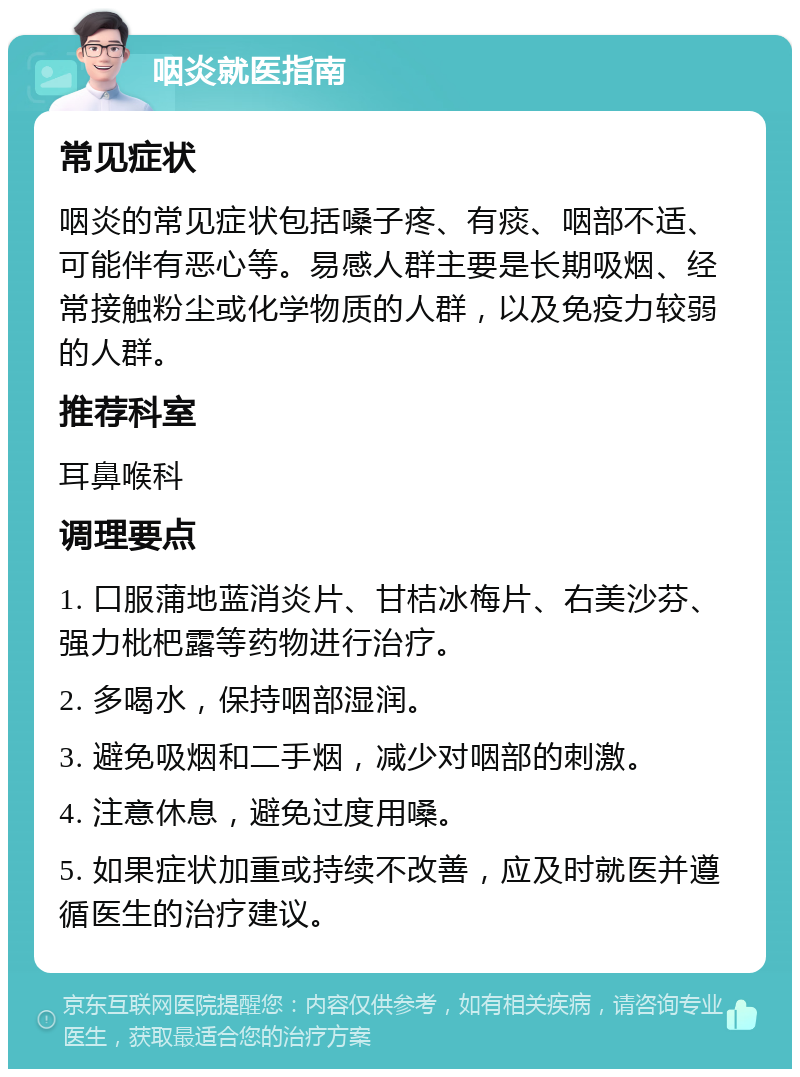 咽炎就医指南 常见症状 咽炎的常见症状包括嗓子疼、有痰、咽部不适、可能伴有恶心等。易感人群主要是长期吸烟、经常接触粉尘或化学物质的人群，以及免疫力较弱的人群。 推荐科室 耳鼻喉科 调理要点 1. 口服蒲地蓝消炎片、甘桔冰梅片、右美沙芬、强力枇杷露等药物进行治疗。 2. 多喝水，保持咽部湿润。 3. 避免吸烟和二手烟，减少对咽部的刺激。 4. 注意休息，避免过度用嗓。 5. 如果症状加重或持续不改善，应及时就医并遵循医生的治疗建议。