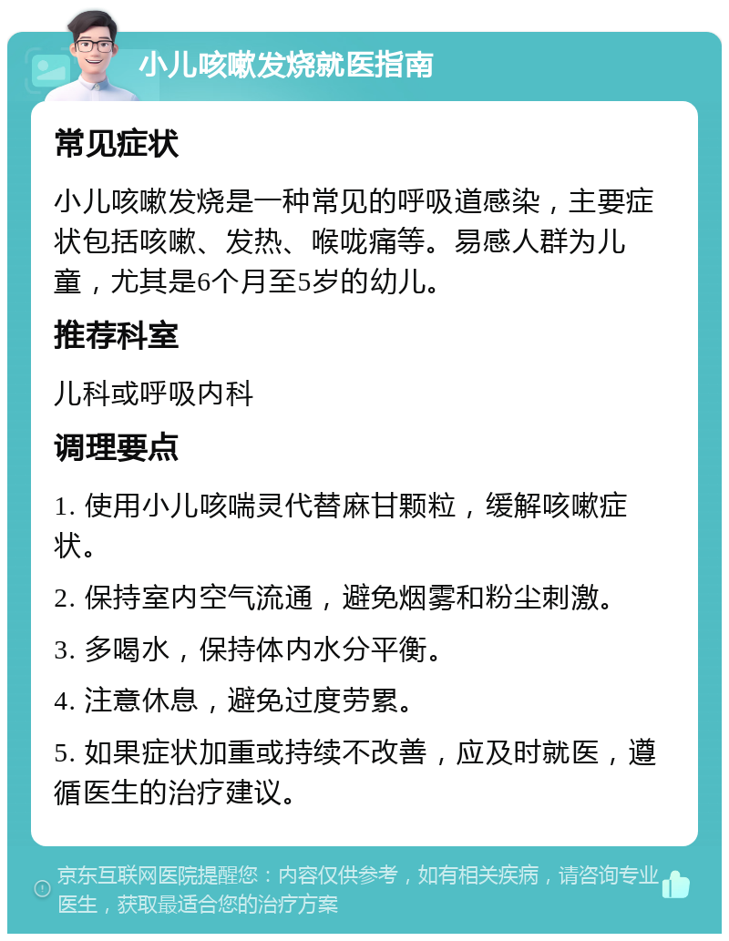 小儿咳嗽发烧就医指南 常见症状 小儿咳嗽发烧是一种常见的呼吸道感染，主要症状包括咳嗽、发热、喉咙痛等。易感人群为儿童，尤其是6个月至5岁的幼儿。 推荐科室 儿科或呼吸内科 调理要点 1. 使用小儿咳喘灵代替麻甘颗粒，缓解咳嗽症状。 2. 保持室内空气流通，避免烟雾和粉尘刺激。 3. 多喝水，保持体内水分平衡。 4. 注意休息，避免过度劳累。 5. 如果症状加重或持续不改善，应及时就医，遵循医生的治疗建议。