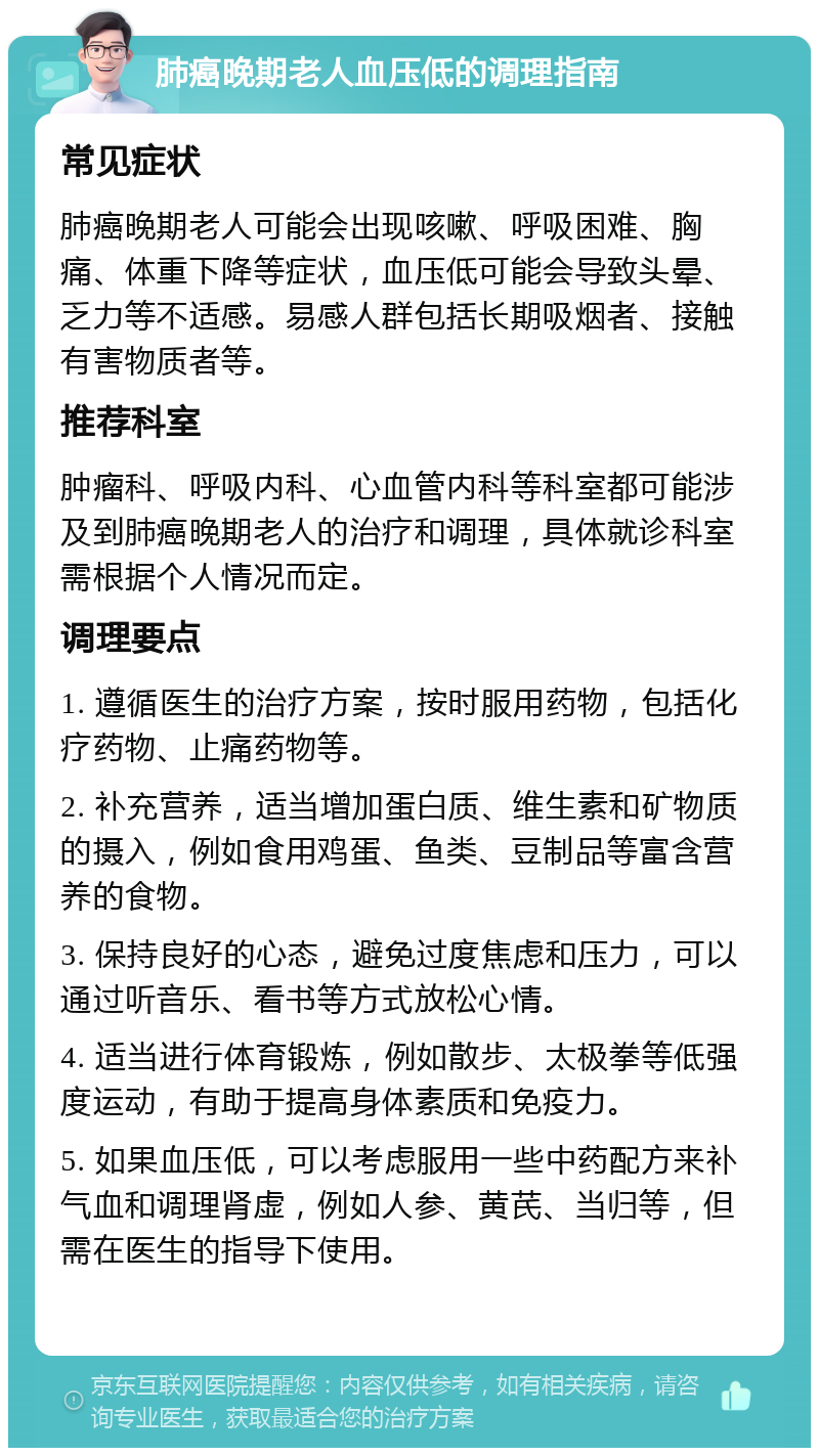 肺癌晚期老人血压低的调理指南 常见症状 肺癌晚期老人可能会出现咳嗽、呼吸困难、胸痛、体重下降等症状，血压低可能会导致头晕、乏力等不适感。易感人群包括长期吸烟者、接触有害物质者等。 推荐科室 肿瘤科、呼吸内科、心血管内科等科室都可能涉及到肺癌晚期老人的治疗和调理，具体就诊科室需根据个人情况而定。 调理要点 1. 遵循医生的治疗方案，按时服用药物，包括化疗药物、止痛药物等。 2. 补充营养，适当增加蛋白质、维生素和矿物质的摄入，例如食用鸡蛋、鱼类、豆制品等富含营养的食物。 3. 保持良好的心态，避免过度焦虑和压力，可以通过听音乐、看书等方式放松心情。 4. 适当进行体育锻炼，例如散步、太极拳等低强度运动，有助于提高身体素质和免疫力。 5. 如果血压低，可以考虑服用一些中药配方来补气血和调理肾虚，例如人参、黄芪、当归等，但需在医生的指导下使用。