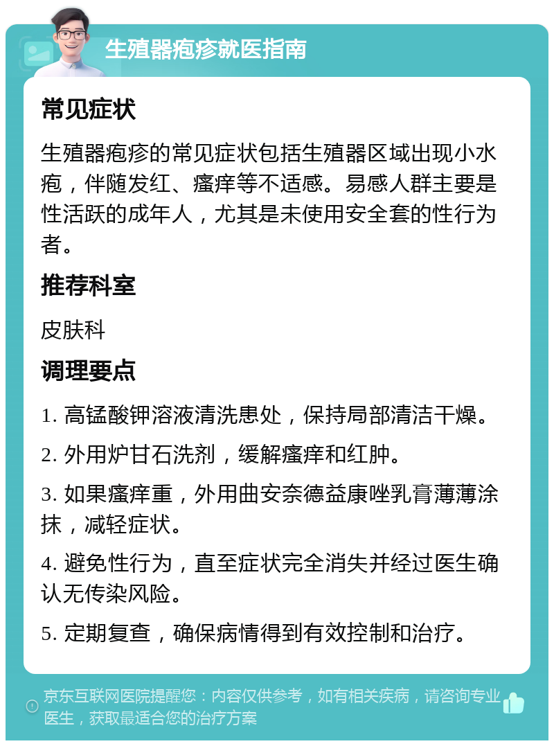 生殖器疱疹就医指南 常见症状 生殖器疱疹的常见症状包括生殖器区域出现小水疱，伴随发红、瘙痒等不适感。易感人群主要是性活跃的成年人，尤其是未使用安全套的性行为者。 推荐科室 皮肤科 调理要点 1. 高锰酸钾溶液清洗患处，保持局部清洁干燥。 2. 外用炉甘石洗剂，缓解瘙痒和红肿。 3. 如果瘙痒重，外用曲安奈德益康唑乳膏薄薄涂抹，减轻症状。 4. 避免性行为，直至症状完全消失并经过医生确认无传染风险。 5. 定期复查，确保病情得到有效控制和治疗。