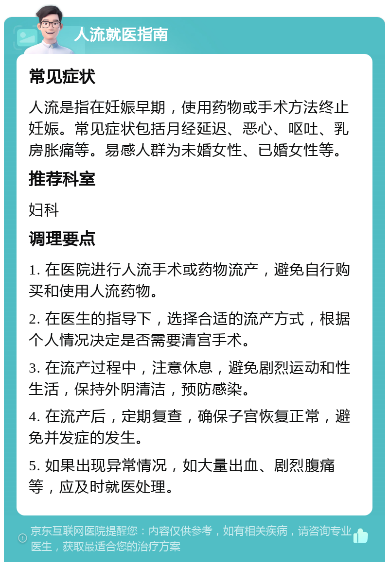 人流就医指南 常见症状 人流是指在妊娠早期，使用药物或手术方法终止妊娠。常见症状包括月经延迟、恶心、呕吐、乳房胀痛等。易感人群为未婚女性、已婚女性等。 推荐科室 妇科 调理要点 1. 在医院进行人流手术或药物流产，避免自行购买和使用人流药物。 2. 在医生的指导下，选择合适的流产方式，根据个人情况决定是否需要清宫手术。 3. 在流产过程中，注意休息，避免剧烈运动和性生活，保持外阴清洁，预防感染。 4. 在流产后，定期复查，确保子宫恢复正常，避免并发症的发生。 5. 如果出现异常情况，如大量出血、剧烈腹痛等，应及时就医处理。