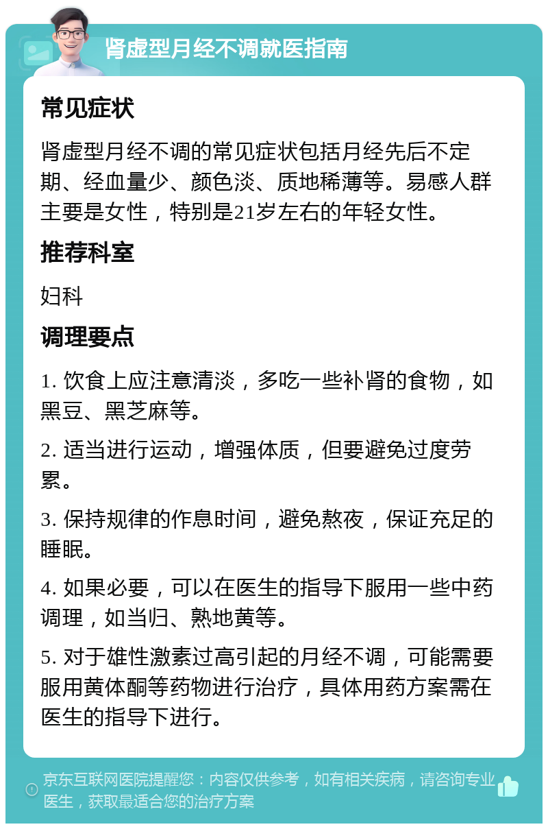 肾虚型月经不调就医指南 常见症状 肾虚型月经不调的常见症状包括月经先后不定期、经血量少、颜色淡、质地稀薄等。易感人群主要是女性，特别是21岁左右的年轻女性。 推荐科室 妇科 调理要点 1. 饮食上应注意清淡，多吃一些补肾的食物，如黑豆、黑芝麻等。 2. 适当进行运动，增强体质，但要避免过度劳累。 3. 保持规律的作息时间，避免熬夜，保证充足的睡眠。 4. 如果必要，可以在医生的指导下服用一些中药调理，如当归、熟地黄等。 5. 对于雄性激素过高引起的月经不调，可能需要服用黄体酮等药物进行治疗，具体用药方案需在医生的指导下进行。