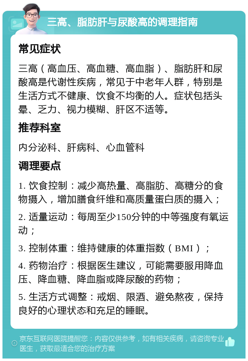 三高、脂肪肝与尿酸高的调理指南 常见症状 三高（高血压、高血糖、高血脂）、脂肪肝和尿酸高是代谢性疾病，常见于中老年人群，特别是生活方式不健康、饮食不均衡的人。症状包括头晕、乏力、视力模糊、肝区不适等。 推荐科室 内分泌科、肝病科、心血管科 调理要点 1. 饮食控制：减少高热量、高脂肪、高糖分的食物摄入，增加膳食纤维和高质量蛋白质的摄入； 2. 适量运动：每周至少150分钟的中等强度有氧运动； 3. 控制体重：维持健康的体重指数（BMI）； 4. 药物治疗：根据医生建议，可能需要服用降血压、降血糖、降血脂或降尿酸的药物； 5. 生活方式调整：戒烟、限酒、避免熬夜，保持良好的心理状态和充足的睡眠。