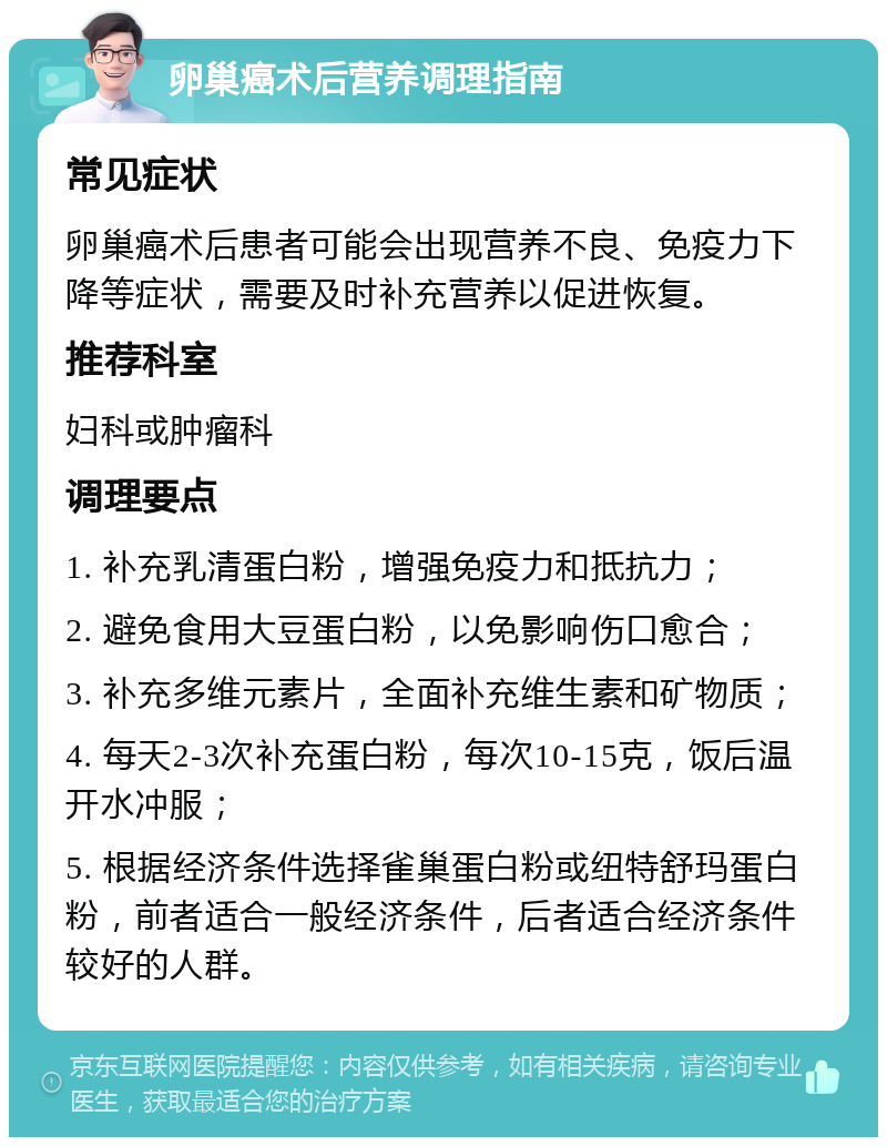 卵巢癌术后营养调理指南 常见症状 卵巢癌术后患者可能会出现营养不良、免疫力下降等症状，需要及时补充营养以促进恢复。 推荐科室 妇科或肿瘤科 调理要点 1. 补充乳清蛋白粉，增强免疫力和抵抗力； 2. 避免食用大豆蛋白粉，以免影响伤口愈合； 3. 补充多维元素片，全面补充维生素和矿物质； 4. 每天2-3次补充蛋白粉，每次10-15克，饭后温开水冲服； 5. 根据经济条件选择雀巢蛋白粉或纽特舒玛蛋白粉，前者适合一般经济条件，后者适合经济条件较好的人群。