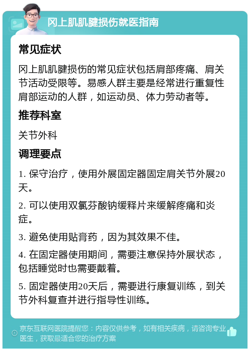 冈上肌肌腱损伤就医指南 常见症状 冈上肌肌腱损伤的常见症状包括肩部疼痛、肩关节活动受限等。易感人群主要是经常进行重复性肩部运动的人群，如运动员、体力劳动者等。 推荐科室 关节外科 调理要点 1. 保守治疗，使用外展固定器固定肩关节外展20天。 2. 可以使用双氯芬酸钠缓释片来缓解疼痛和炎症。 3. 避免使用贴膏药，因为其效果不佳。 4. 在固定器使用期间，需要注意保持外展状态，包括睡觉时也需要戴着。 5. 固定器使用20天后，需要进行康复训练，到关节外科复查并进行指导性训练。