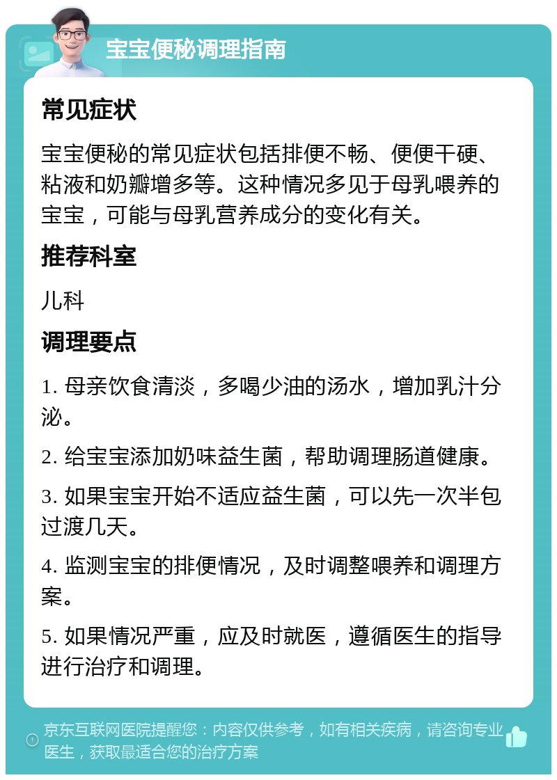 宝宝便秘调理指南 常见症状 宝宝便秘的常见症状包括排便不畅、便便干硬、粘液和奶瓣增多等。这种情况多见于母乳喂养的宝宝，可能与母乳营养成分的变化有关。 推荐科室 儿科 调理要点 1. 母亲饮食清淡，多喝少油的汤水，增加乳汁分泌。 2. 给宝宝添加奶味益生菌，帮助调理肠道健康。 3. 如果宝宝开始不适应益生菌，可以先一次半包过渡几天。 4. 监测宝宝的排便情况，及时调整喂养和调理方案。 5. 如果情况严重，应及时就医，遵循医生的指导进行治疗和调理。