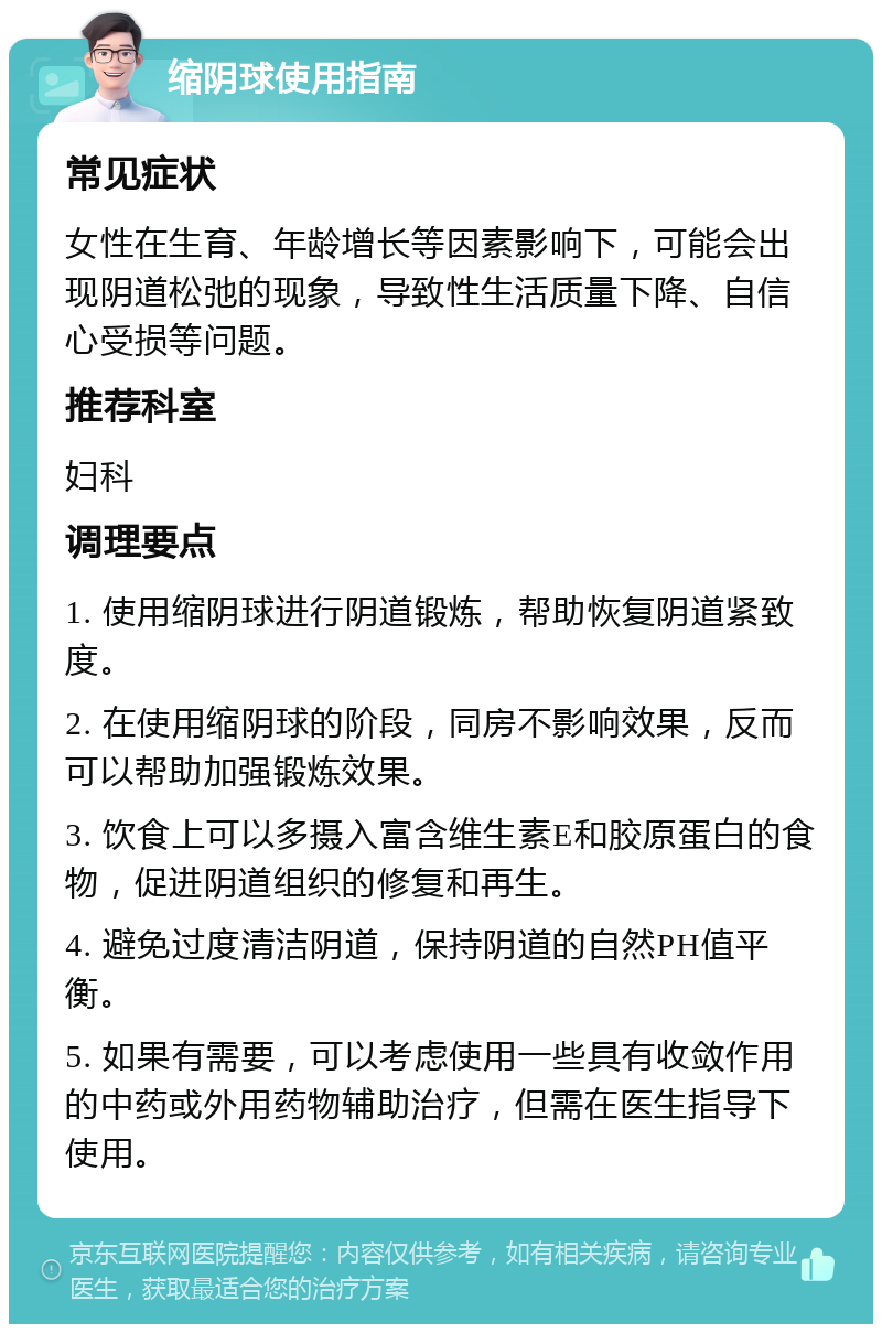 缩阴球使用指南 常见症状 女性在生育、年龄增长等因素影响下，可能会出现阴道松弛的现象，导致性生活质量下降、自信心受损等问题。 推荐科室 妇科 调理要点 1. 使用缩阴球进行阴道锻炼，帮助恢复阴道紧致度。 2. 在使用缩阴球的阶段，同房不影响效果，反而可以帮助加强锻炼效果。 3. 饮食上可以多摄入富含维生素E和胶原蛋白的食物，促进阴道组织的修复和再生。 4. 避免过度清洁阴道，保持阴道的自然PH值平衡。 5. 如果有需要，可以考虑使用一些具有收敛作用的中药或外用药物辅助治疗，但需在医生指导下使用。