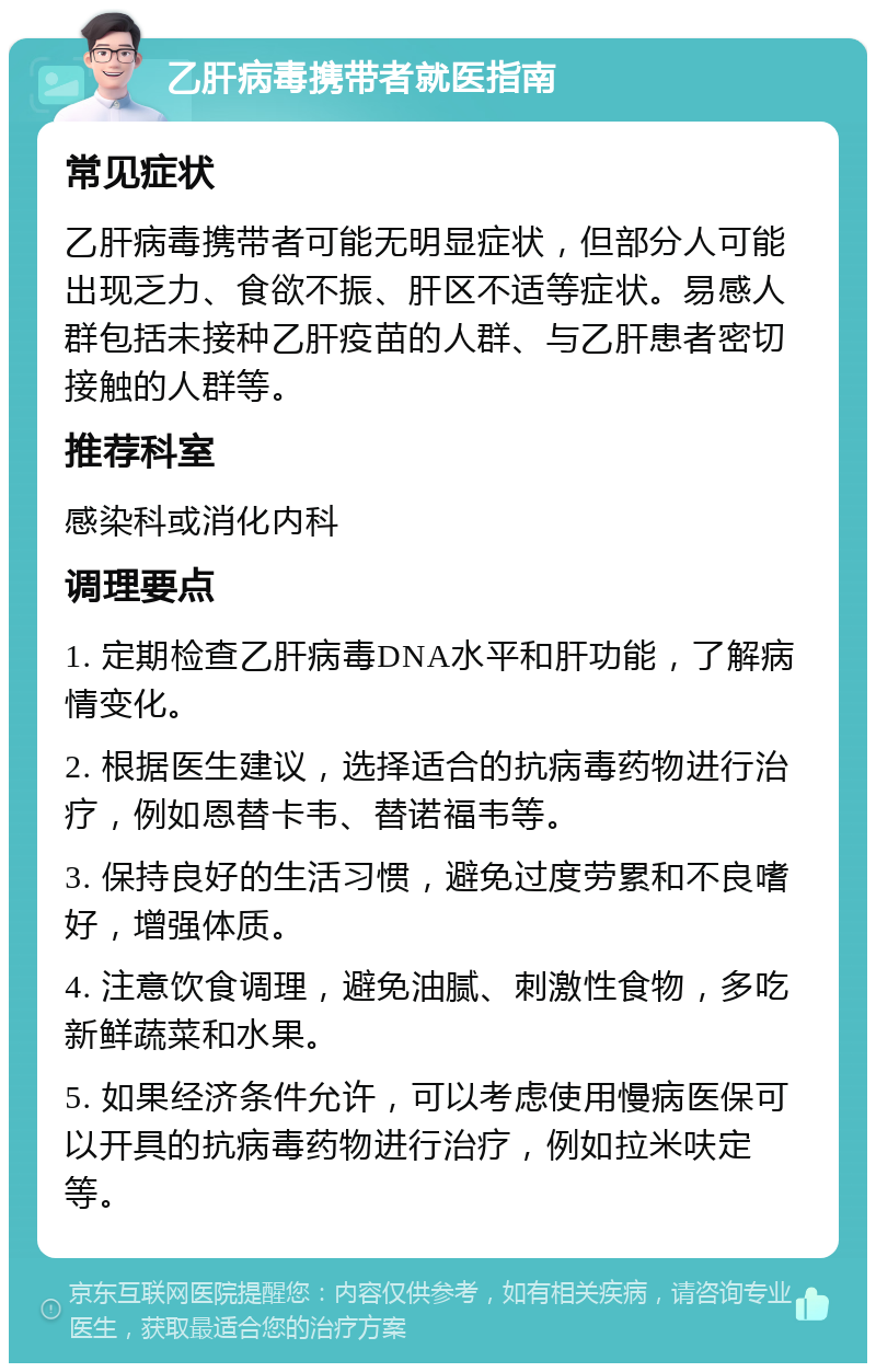 乙肝病毒携带者就医指南 常见症状 乙肝病毒携带者可能无明显症状，但部分人可能出现乏力、食欲不振、肝区不适等症状。易感人群包括未接种乙肝疫苗的人群、与乙肝患者密切接触的人群等。 推荐科室 感染科或消化内科 调理要点 1. 定期检查乙肝病毒DNA水平和肝功能，了解病情变化。 2. 根据医生建议，选择适合的抗病毒药物进行治疗，例如恩替卡韦、替诺福韦等。 3. 保持良好的生活习惯，避免过度劳累和不良嗜好，增强体质。 4. 注意饮食调理，避免油腻、刺激性食物，多吃新鲜蔬菜和水果。 5. 如果经济条件允许，可以考虑使用慢病医保可以开具的抗病毒药物进行治疗，例如拉米呋定等。