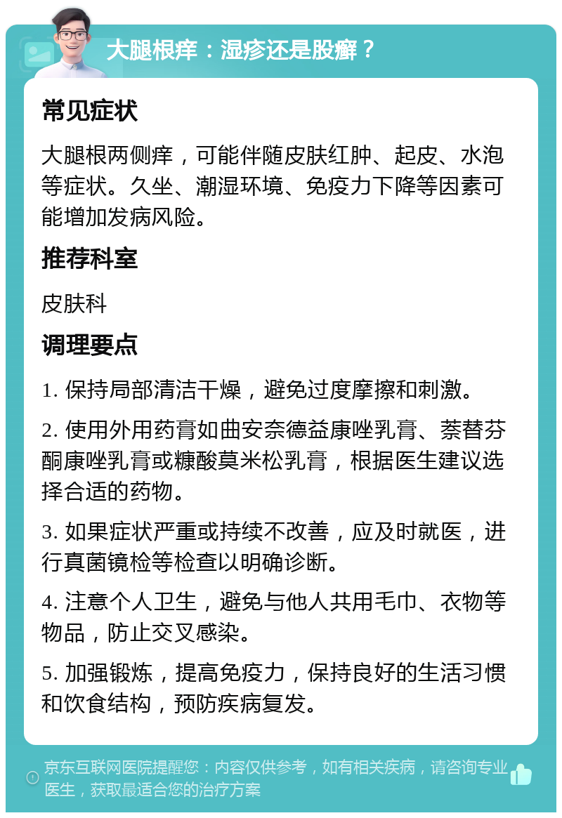 大腿根痒：湿疹还是股癣？ 常见症状 大腿根两侧痒，可能伴随皮肤红肿、起皮、水泡等症状。久坐、潮湿环境、免疫力下降等因素可能增加发病风险。 推荐科室 皮肤科 调理要点 1. 保持局部清洁干燥，避免过度摩擦和刺激。 2. 使用外用药膏如曲安奈德益康唑乳膏、萘替芬酮康唑乳膏或糠酸莫米松乳膏，根据医生建议选择合适的药物。 3. 如果症状严重或持续不改善，应及时就医，进行真菌镜检等检查以明确诊断。 4. 注意个人卫生，避免与他人共用毛巾、衣物等物品，防止交叉感染。 5. 加强锻炼，提高免疫力，保持良好的生活习惯和饮食结构，预防疾病复发。