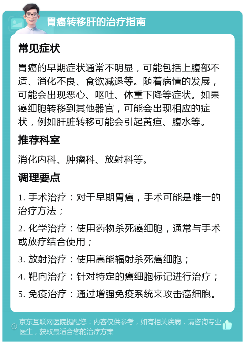 胃癌转移肝的治疗指南 常见症状 胃癌的早期症状通常不明显，可能包括上腹部不适、消化不良、食欲减退等。随着病情的发展，可能会出现恶心、呕吐、体重下降等症状。如果癌细胞转移到其他器官，可能会出现相应的症状，例如肝脏转移可能会引起黄疸、腹水等。 推荐科室 消化内科、肿瘤科、放射科等。 调理要点 1. 手术治疗：对于早期胃癌，手术可能是唯一的治疗方法； 2. 化学治疗：使用药物杀死癌细胞，通常与手术或放疗结合使用； 3. 放射治疗：使用高能辐射杀死癌细胞； 4. 靶向治疗：针对特定的癌细胞标记进行治疗； 5. 免疫治疗：通过增强免疫系统来攻击癌细胞。