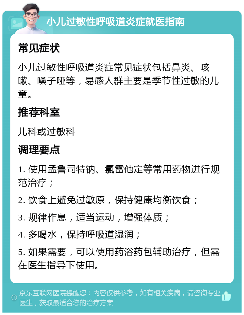 小儿过敏性呼吸道炎症就医指南 常见症状 小儿过敏性呼吸道炎症常见症状包括鼻炎、咳嗽、嗓子哑等，易感人群主要是季节性过敏的儿童。 推荐科室 儿科或过敏科 调理要点 1. 使用孟鲁司特钠、氯雷他定等常用药物进行规范治疗； 2. 饮食上避免过敏原，保持健康均衡饮食； 3. 规律作息，适当运动，增强体质； 4. 多喝水，保持呼吸道湿润； 5. 如果需要，可以使用药浴药包辅助治疗，但需在医生指导下使用。