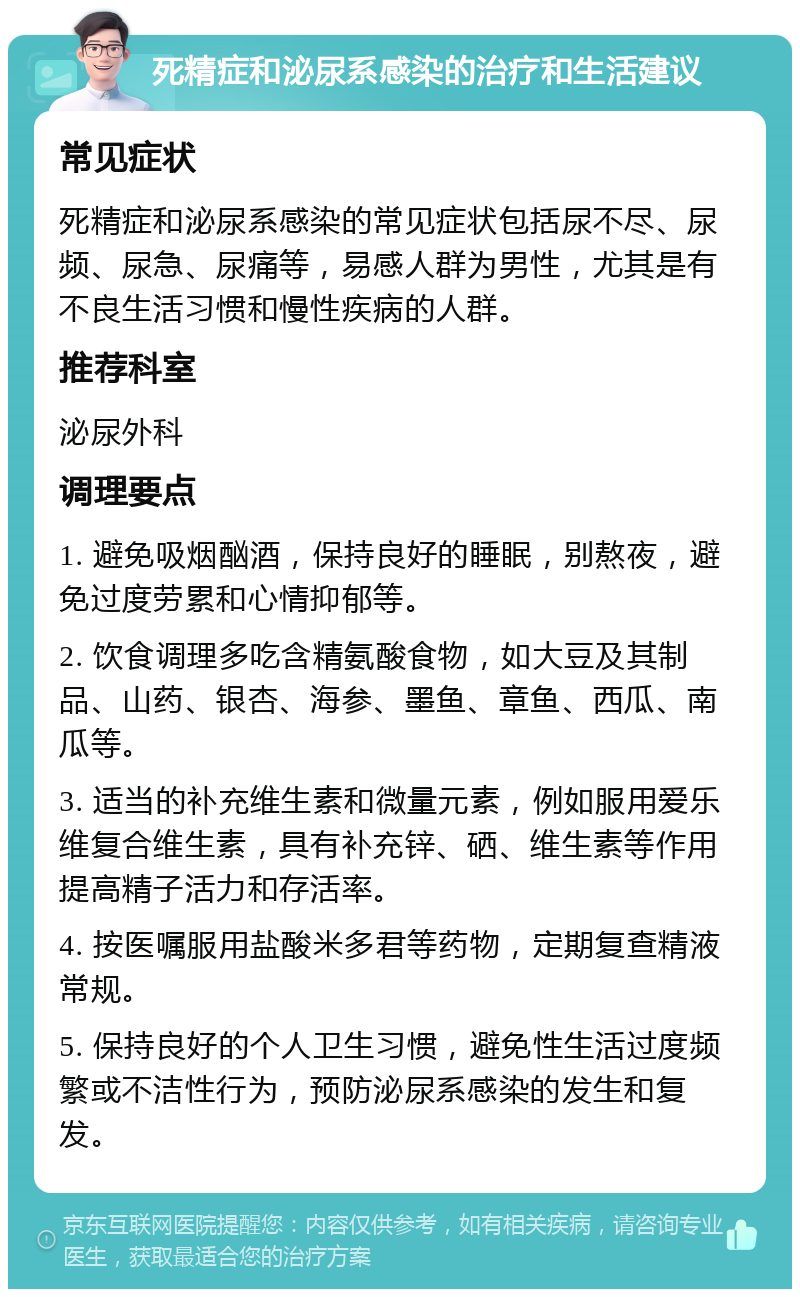 死精症和泌尿系感染的治疗和生活建议 常见症状 死精症和泌尿系感染的常见症状包括尿不尽、尿频、尿急、尿痛等，易感人群为男性，尤其是有不良生活习惯和慢性疾病的人群。 推荐科室 泌尿外科 调理要点 1. 避免吸烟酗酒，保持良好的睡眠，别熬夜，避免过度劳累和心情抑郁等。 2. 饮食调理多吃含精氨酸食物，如大豆及其制品、山药、银杏、海参、墨鱼、章鱼、西瓜、南瓜等。 3. 适当的补充维生素和微量元素，例如服用爱乐维复合维生素，具有补充锌、硒、维生素等作用提高精子活力和存活率。 4. 按医嘱服用盐酸米多君等药物，定期复查精液常规。 5. 保持良好的个人卫生习惯，避免性生活过度频繁或不洁性行为，预防泌尿系感染的发生和复发。