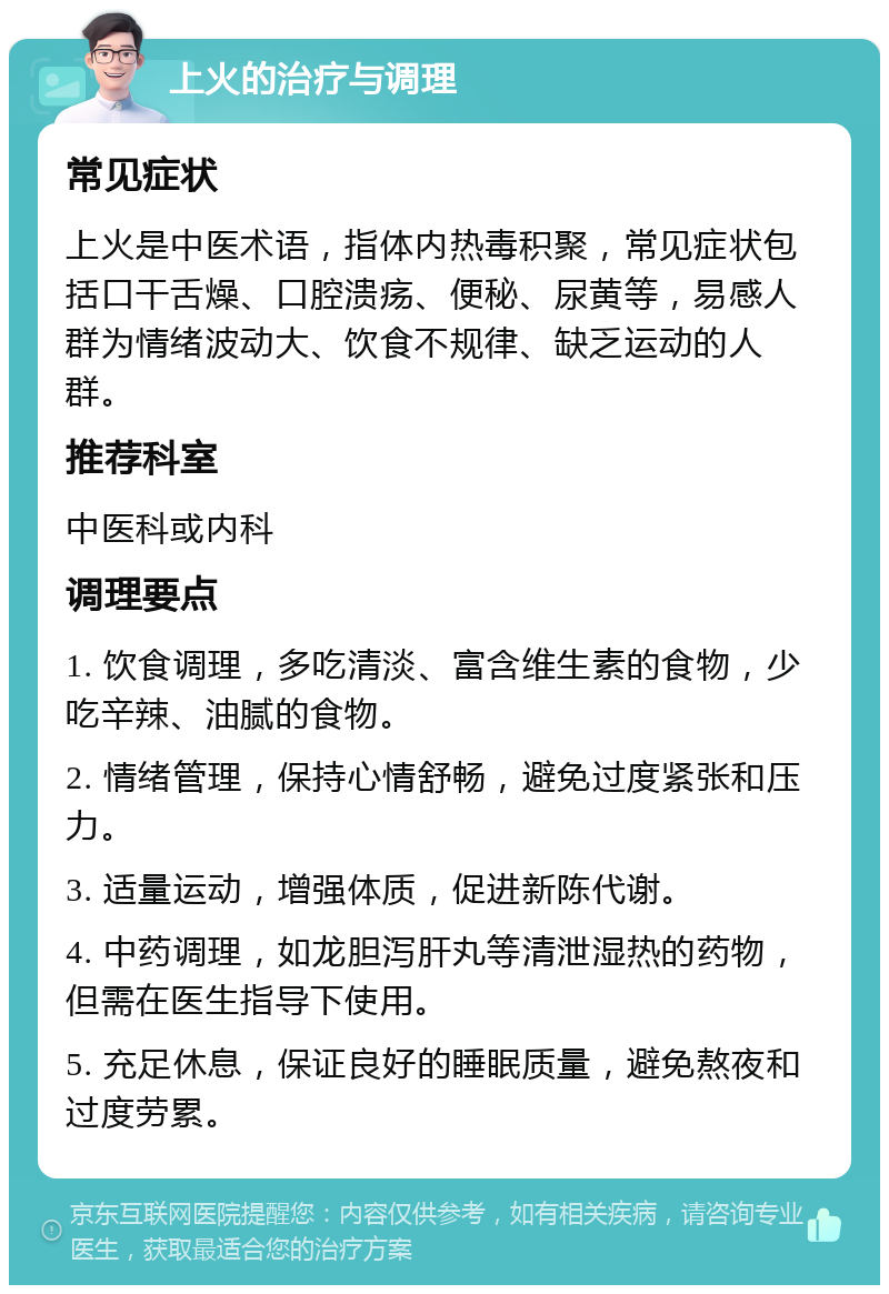 上火的治疗与调理 常见症状 上火是中医术语，指体内热毒积聚，常见症状包括口干舌燥、口腔溃疡、便秘、尿黄等，易感人群为情绪波动大、饮食不规律、缺乏运动的人群。 推荐科室 中医科或内科 调理要点 1. 饮食调理，多吃清淡、富含维生素的食物，少吃辛辣、油腻的食物。 2. 情绪管理，保持心情舒畅，避免过度紧张和压力。 3. 适量运动，增强体质，促进新陈代谢。 4. 中药调理，如龙胆泻肝丸等清泄湿热的药物，但需在医生指导下使用。 5. 充足休息，保证良好的睡眠质量，避免熬夜和过度劳累。