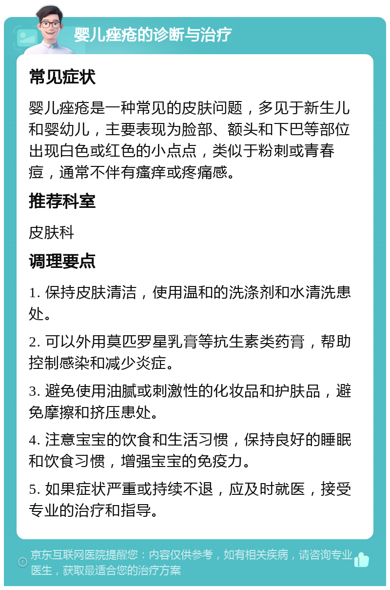 婴儿痤疮的诊断与治疗 常见症状 婴儿痤疮是一种常见的皮肤问题，多见于新生儿和婴幼儿，主要表现为脸部、额头和下巴等部位出现白色或红色的小点点，类似于粉刺或青春痘，通常不伴有瘙痒或疼痛感。 推荐科室 皮肤科 调理要点 1. 保持皮肤清洁，使用温和的洗涤剂和水清洗患处。 2. 可以外用莫匹罗星乳膏等抗生素类药膏，帮助控制感染和减少炎症。 3. 避免使用油腻或刺激性的化妆品和护肤品，避免摩擦和挤压患处。 4. 注意宝宝的饮食和生活习惯，保持良好的睡眠和饮食习惯，增强宝宝的免疫力。 5. 如果症状严重或持续不退，应及时就医，接受专业的治疗和指导。