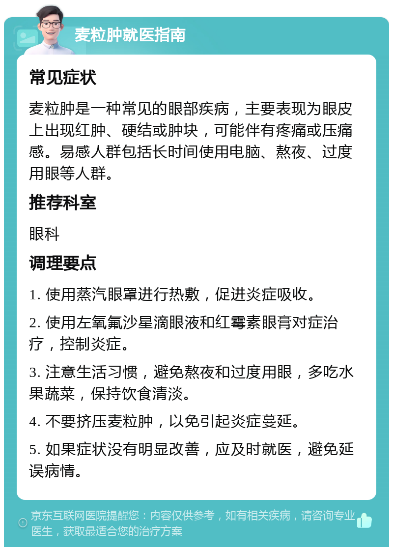 麦粒肿就医指南 常见症状 麦粒肿是一种常见的眼部疾病，主要表现为眼皮上出现红肿、硬结或肿块，可能伴有疼痛或压痛感。易感人群包括长时间使用电脑、熬夜、过度用眼等人群。 推荐科室 眼科 调理要点 1. 使用蒸汽眼罩进行热敷，促进炎症吸收。 2. 使用左氧氟沙星滴眼液和红霉素眼膏对症治疗，控制炎症。 3. 注意生活习惯，避免熬夜和过度用眼，多吃水果蔬菜，保持饮食清淡。 4. 不要挤压麦粒肿，以免引起炎症蔓延。 5. 如果症状没有明显改善，应及时就医，避免延误病情。