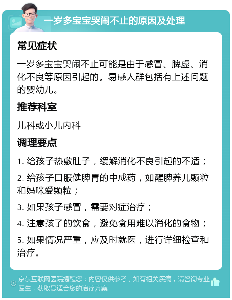 一岁多宝宝哭闹不止的原因及处理 常见症状 一岁多宝宝哭闹不止可能是由于感冒、脾虚、消化不良等原因引起的。易感人群包括有上述问题的婴幼儿。 推荐科室 儿科或小儿内科 调理要点 1. 给孩子热敷肚子，缓解消化不良引起的不适； 2. 给孩子口服健脾胃的中成药，如醒脾养儿颗粒和妈咪爱颗粒； 3. 如果孩子感冒，需要对症治疗； 4. 注意孩子的饮食，避免食用难以消化的食物； 5. 如果情况严重，应及时就医，进行详细检查和治疗。