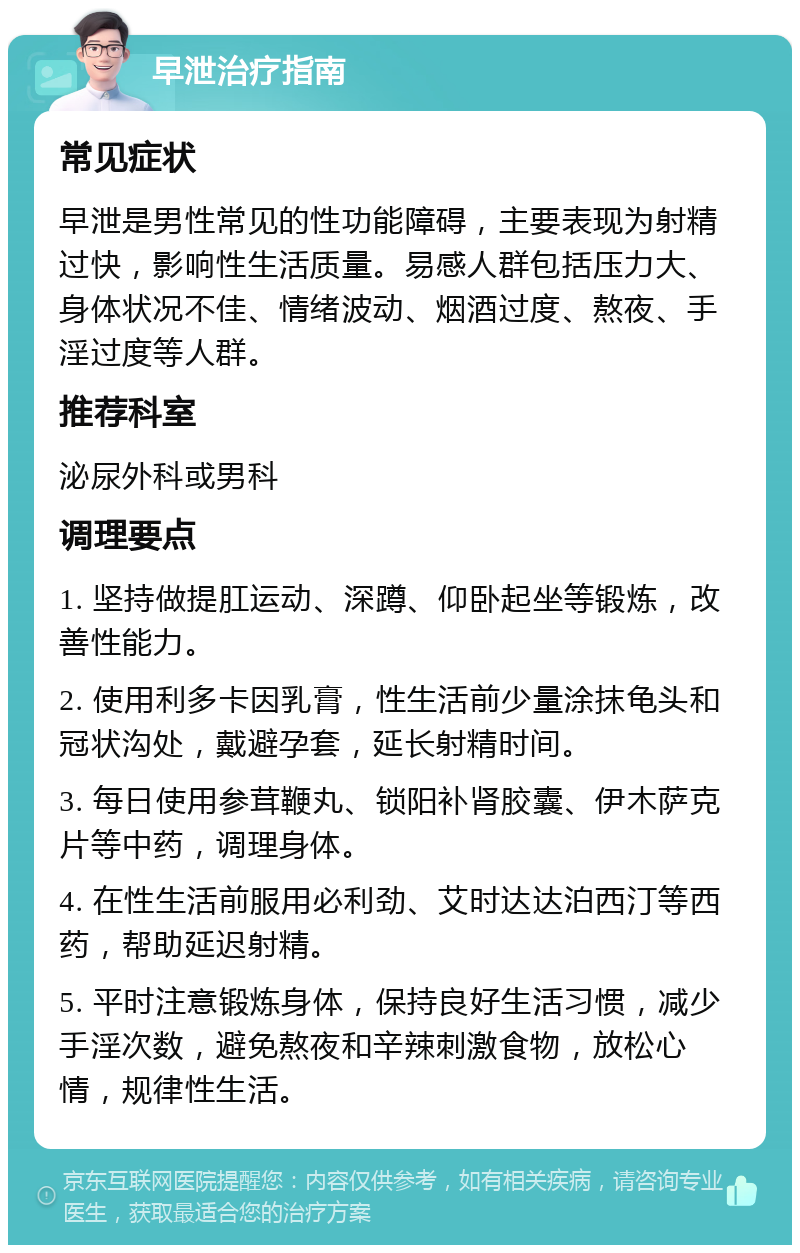 早泄治疗指南 常见症状 早泄是男性常见的性功能障碍，主要表现为射精过快，影响性生活质量。易感人群包括压力大、身体状况不佳、情绪波动、烟酒过度、熬夜、手淫过度等人群。 推荐科室 泌尿外科或男科 调理要点 1. 坚持做提肛运动、深蹲、仰卧起坐等锻炼，改善性能力。 2. 使用利多卡因乳膏，性生活前少量涂抹龟头和冠状沟处，戴避孕套，延长射精时间。 3. 每日使用参茸鞭丸、锁阳补肾胶囊、伊木萨克片等中药，调理身体。 4. 在性生活前服用必利劲、艾时达达泊西汀等西药，帮助延迟射精。 5. 平时注意锻炼身体，保持良好生活习惯，减少手淫次数，避免熬夜和辛辣刺激食物，放松心情，规律性生活。