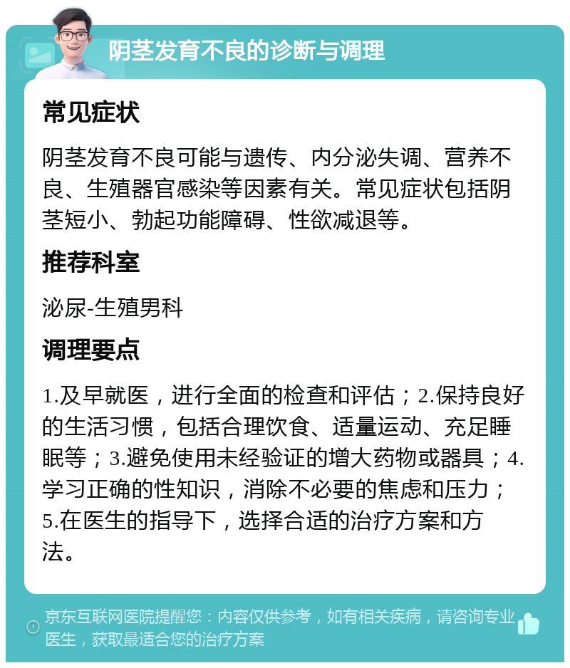 阴茎发育不良的诊断与调理 常见症状 阴茎发育不良可能与遗传、内分泌失调、营养不良、生殖器官感染等因素有关。常见症状包括阴茎短小、勃起功能障碍、性欲减退等。 推荐科室 泌尿-生殖男科 调理要点 1.及早就医，进行全面的检查和评估；2.保持良好的生活习惯，包括合理饮食、适量运动、充足睡眠等；3.避免使用未经验证的增大药物或器具；4.学习正确的性知识，消除不必要的焦虑和压力；5.在医生的指导下，选择合适的治疗方案和方法。