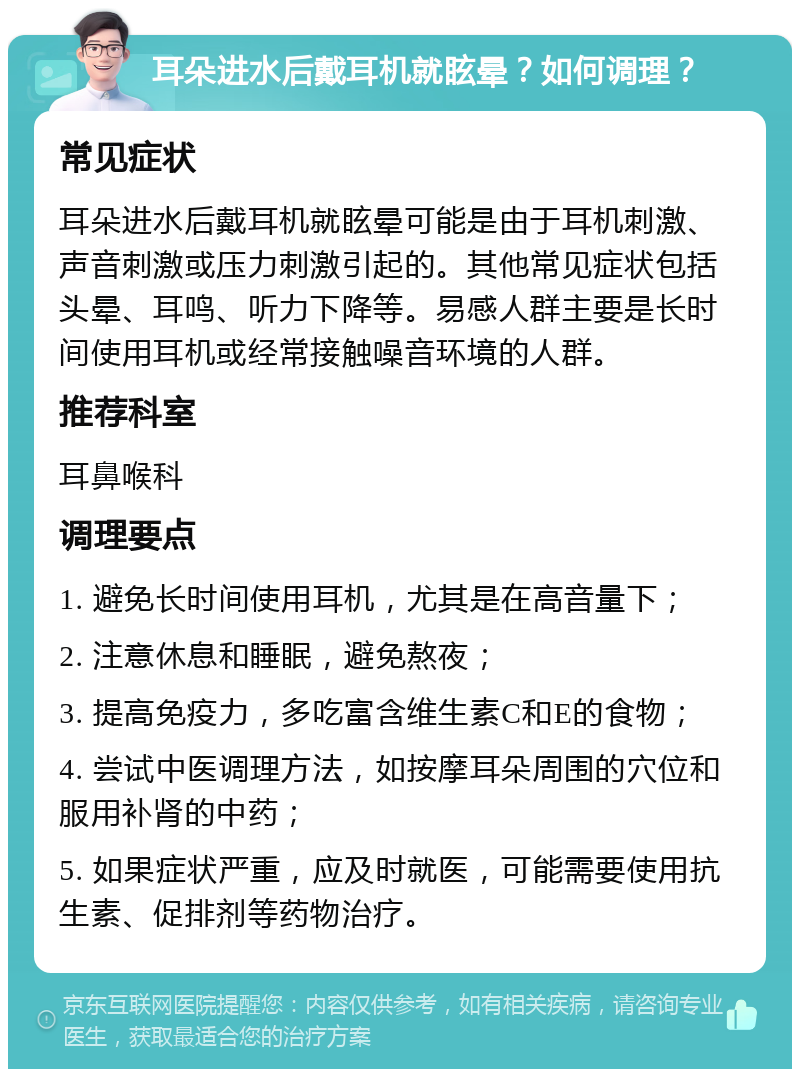 耳朵进水后戴耳机就眩晕？如何调理？ 常见症状 耳朵进水后戴耳机就眩晕可能是由于耳机刺激、声音刺激或压力刺激引起的。其他常见症状包括头晕、耳鸣、听力下降等。易感人群主要是长时间使用耳机或经常接触噪音环境的人群。 推荐科室 耳鼻喉科 调理要点 1. 避免长时间使用耳机，尤其是在高音量下； 2. 注意休息和睡眠，避免熬夜； 3. 提高免疫力，多吃富含维生素C和E的食物； 4. 尝试中医调理方法，如按摩耳朵周围的穴位和服用补肾的中药； 5. 如果症状严重，应及时就医，可能需要使用抗生素、促排剂等药物治疗。