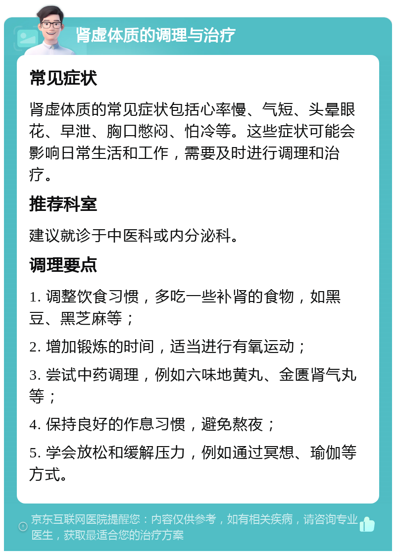 肾虚体质的调理与治疗 常见症状 肾虚体质的常见症状包括心率慢、气短、头晕眼花、早泄、胸口憋闷、怕冷等。这些症状可能会影响日常生活和工作，需要及时进行调理和治疗。 推荐科室 建议就诊于中医科或内分泌科。 调理要点 1. 调整饮食习惯，多吃一些补肾的食物，如黑豆、黑芝麻等； 2. 增加锻炼的时间，适当进行有氧运动； 3. 尝试中药调理，例如六味地黄丸、金匮肾气丸等； 4. 保持良好的作息习惯，避免熬夜； 5. 学会放松和缓解压力，例如通过冥想、瑜伽等方式。