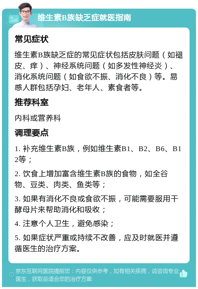 维生素B族缺乏症就医指南 常见症状 维生素B族缺乏症的常见症状包括皮肤问题（如褪皮、痒）、神经系统问题（如多发性神经炎）、消化系统问题（如食欲不振、消化不良）等。易感人群包括孕妇、老年人、素食者等。 推荐科室 内科或营养科 调理要点 1. 补充维生素B族，例如维生素B1、B2、B6、B12等； 2. 饮食上增加富含维生素B族的食物，如全谷物、豆类、肉类、鱼类等； 3. 如果有消化不良或食欲不振，可能需要服用干酵母片来帮助消化和吸收； 4. 注意个人卫生，避免感染； 5. 如果症状严重或持续不改善，应及时就医并遵循医生的治疗方案。