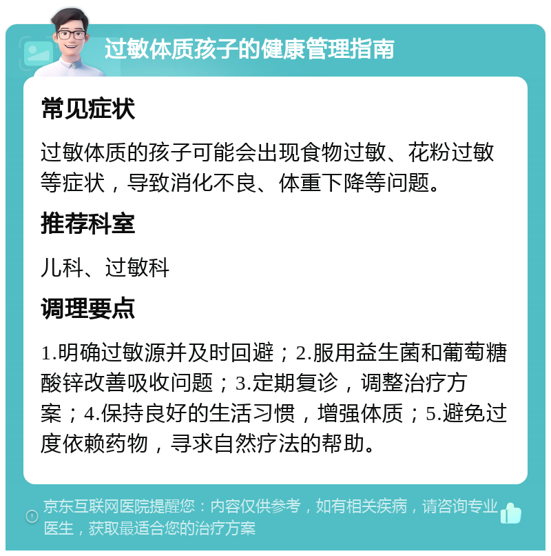 过敏体质孩子的健康管理指南 常见症状 过敏体质的孩子可能会出现食物过敏、花粉过敏等症状，导致消化不良、体重下降等问题。 推荐科室 儿科、过敏科 调理要点 1.明确过敏源并及时回避；2.服用益生菌和葡萄糖酸锌改善吸收问题；3.定期复诊，调整治疗方案；4.保持良好的生活习惯，增强体质；5.避免过度依赖药物，寻求自然疗法的帮助。