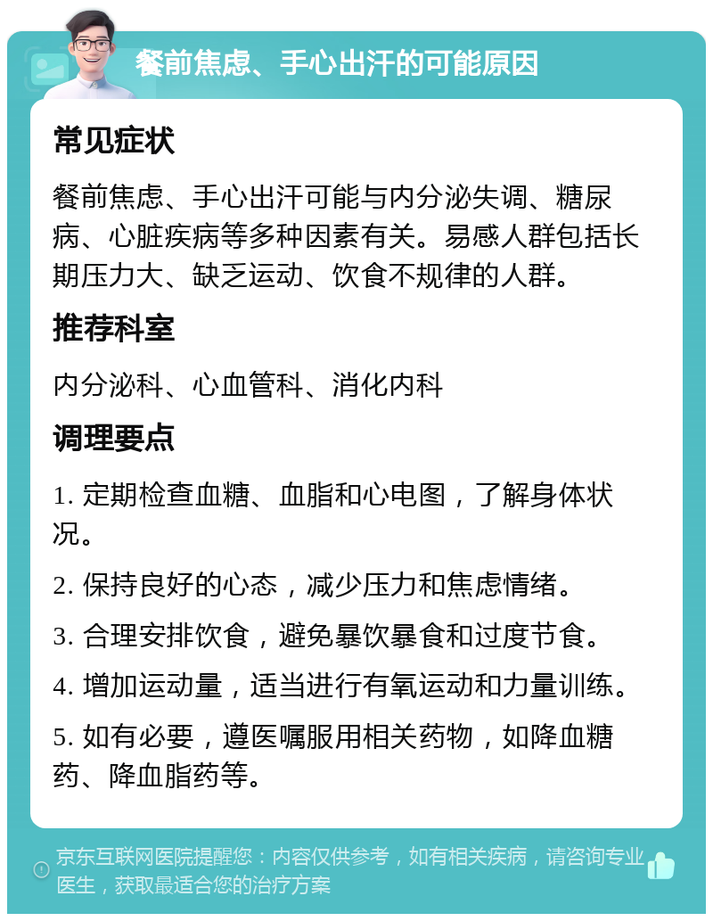 餐前焦虑、手心出汗的可能原因 常见症状 餐前焦虑、手心出汗可能与内分泌失调、糖尿病、心脏疾病等多种因素有关。易感人群包括长期压力大、缺乏运动、饮食不规律的人群。 推荐科室 内分泌科、心血管科、消化内科 调理要点 1. 定期检查血糖、血脂和心电图，了解身体状况。 2. 保持良好的心态，减少压力和焦虑情绪。 3. 合理安排饮食，避免暴饮暴食和过度节食。 4. 增加运动量，适当进行有氧运动和力量训练。 5. 如有必要，遵医嘱服用相关药物，如降血糖药、降血脂药等。