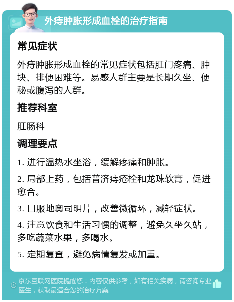 外痔肿胀形成血栓的治疗指南 常见症状 外痔肿胀形成血栓的常见症状包括肛门疼痛、肿块、排便困难等。易感人群主要是长期久坐、便秘或腹泻的人群。 推荐科室 肛肠科 调理要点 1. 进行温热水坐浴，缓解疼痛和肿胀。 2. 局部上药，包括普济痔疮栓和龙珠软膏，促进愈合。 3. 口服地奥司明片，改善微循环，减轻症状。 4. 注意饮食和生活习惯的调整，避免久坐久站，多吃蔬菜水果，多喝水。 5. 定期复查，避免病情复发或加重。