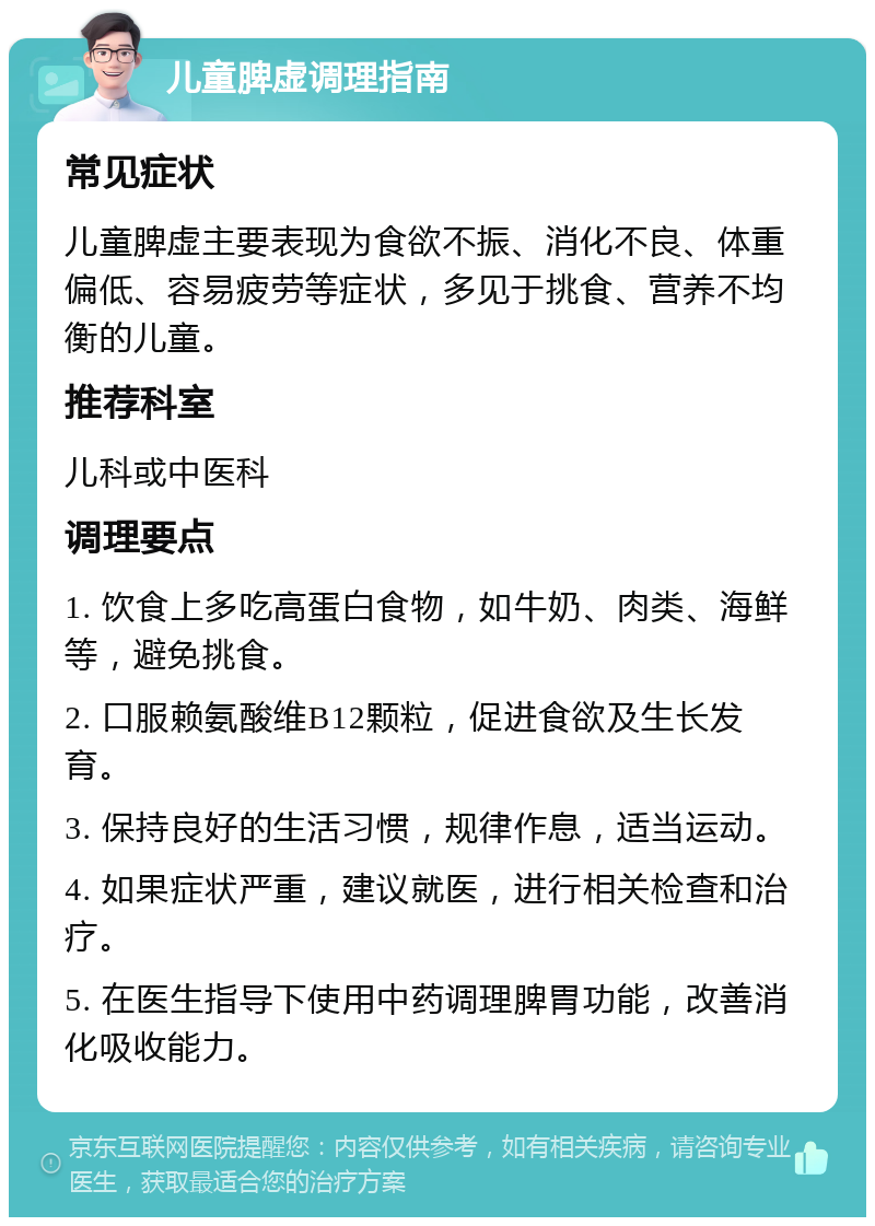 儿童脾虚调理指南 常见症状 儿童脾虚主要表现为食欲不振、消化不良、体重偏低、容易疲劳等症状，多见于挑食、营养不均衡的儿童。 推荐科室 儿科或中医科 调理要点 1. 饮食上多吃高蛋白食物，如牛奶、肉类、海鲜等，避免挑食。 2. 口服赖氨酸维B12颗粒，促进食欲及生长发育。 3. 保持良好的生活习惯，规律作息，适当运动。 4. 如果症状严重，建议就医，进行相关检查和治疗。 5. 在医生指导下使用中药调理脾胃功能，改善消化吸收能力。