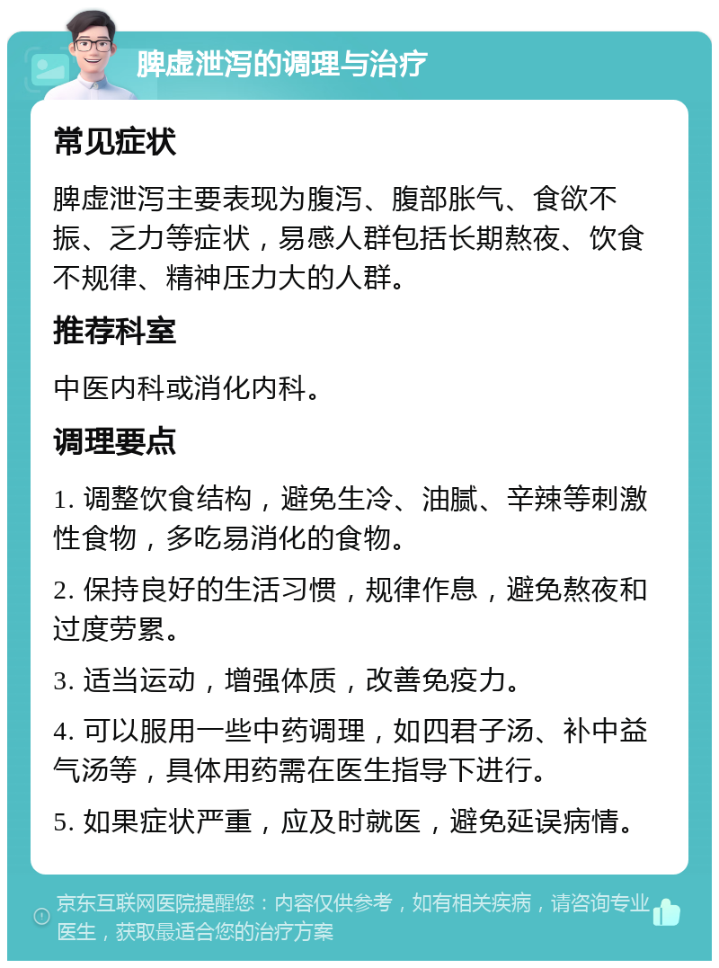 脾虚泄泻的调理与治疗 常见症状 脾虚泄泻主要表现为腹泻、腹部胀气、食欲不振、乏力等症状，易感人群包括长期熬夜、饮食不规律、精神压力大的人群。 推荐科室 中医内科或消化内科。 调理要点 1. 调整饮食结构，避免生冷、油腻、辛辣等刺激性食物，多吃易消化的食物。 2. 保持良好的生活习惯，规律作息，避免熬夜和过度劳累。 3. 适当运动，增强体质，改善免疫力。 4. 可以服用一些中药调理，如四君子汤、补中益气汤等，具体用药需在医生指导下进行。 5. 如果症状严重，应及时就医，避免延误病情。