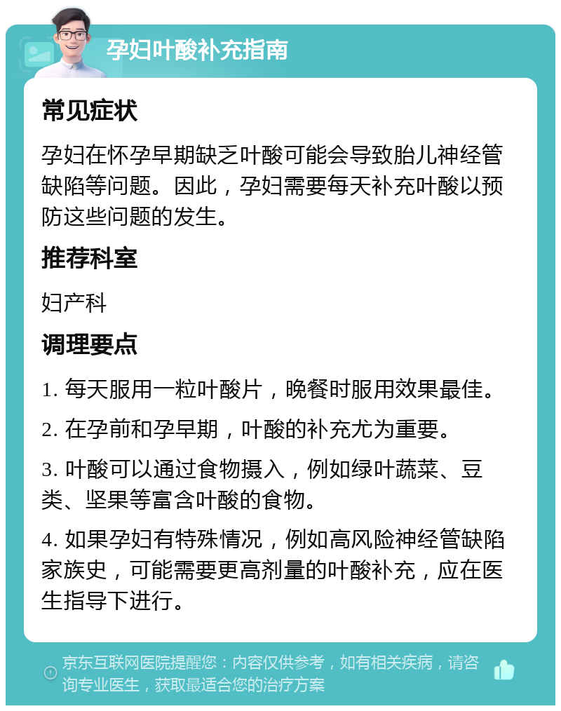 孕妇叶酸补充指南 常见症状 孕妇在怀孕早期缺乏叶酸可能会导致胎儿神经管缺陷等问题。因此，孕妇需要每天补充叶酸以预防这些问题的发生。 推荐科室 妇产科 调理要点 1. 每天服用一粒叶酸片，晚餐时服用效果最佳。 2. 在孕前和孕早期，叶酸的补充尤为重要。 3. 叶酸可以通过食物摄入，例如绿叶蔬菜、豆类、坚果等富含叶酸的食物。 4. 如果孕妇有特殊情况，例如高风险神经管缺陷家族史，可能需要更高剂量的叶酸补充，应在医生指导下进行。