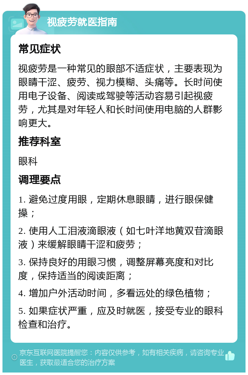 视疲劳就医指南 常见症状 视疲劳是一种常见的眼部不适症状，主要表现为眼睛干涩、疲劳、视力模糊、头痛等。长时间使用电子设备、阅读或驾驶等活动容易引起视疲劳，尤其是对年轻人和长时间使用电脑的人群影响更大。 推荐科室 眼科 调理要点 1. 避免过度用眼，定期休息眼睛，进行眼保健操； 2. 使用人工泪液滴眼液（如七叶洋地黄双苷滴眼液）来缓解眼睛干涩和疲劳； 3. 保持良好的用眼习惯，调整屏幕亮度和对比度，保持适当的阅读距离； 4. 增加户外活动时间，多看远处的绿色植物； 5. 如果症状严重，应及时就医，接受专业的眼科检查和治疗。