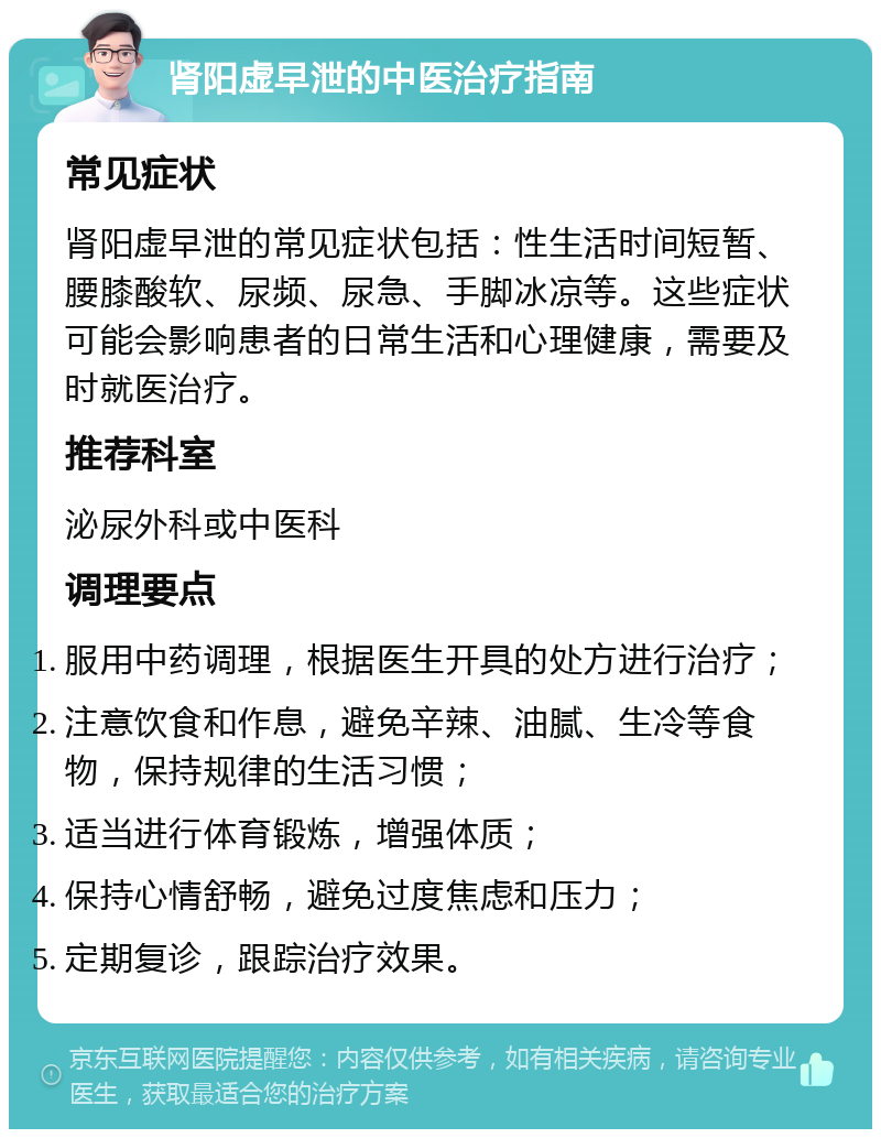 肾阳虚早泄的中医治疗指南 常见症状 肾阳虚早泄的常见症状包括：性生活时间短暂、腰膝酸软、尿频、尿急、手脚冰凉等。这些症状可能会影响患者的日常生活和心理健康，需要及时就医治疗。 推荐科室 泌尿外科或中医科 调理要点 服用中药调理，根据医生开具的处方进行治疗； 注意饮食和作息，避免辛辣、油腻、生冷等食物，保持规律的生活习惯； 适当进行体育锻炼，增强体质； 保持心情舒畅，避免过度焦虑和压力； 定期复诊，跟踪治疗效果。