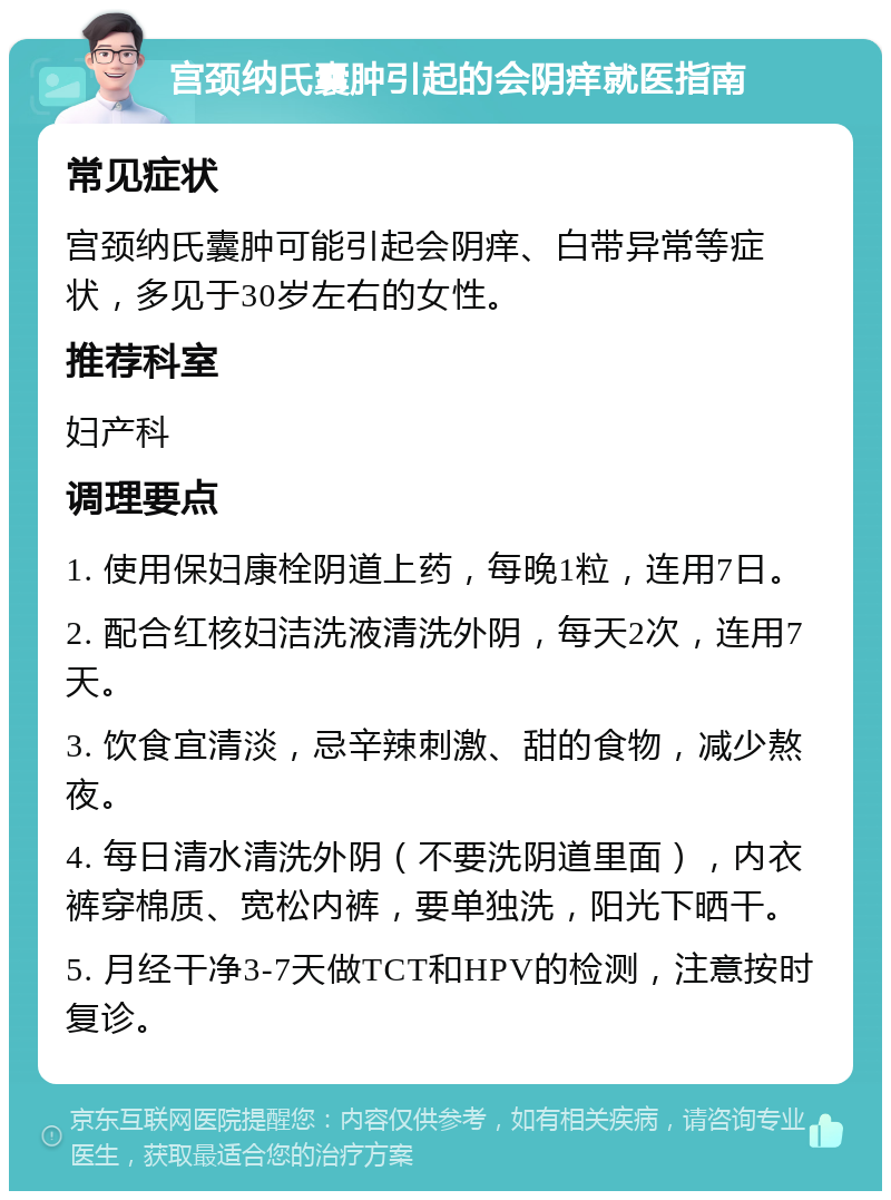 宫颈纳氏囊肿引起的会阴痒就医指南 常见症状 宫颈纳氏囊肿可能引起会阴痒、白带异常等症状，多见于30岁左右的女性。 推荐科室 妇产科 调理要点 1. 使用保妇康栓阴道上药，每晚1粒，连用7日。 2. 配合红核妇洁洗液清洗外阴，每天2次，连用7天。 3. 饮食宜清淡，忌辛辣刺激、甜的食物，减少熬夜。 4. 每日清水清洗外阴（不要洗阴道里面），内衣裤穿棉质、宽松内裤，要单独洗，阳光下晒干。 5. 月经干净3-7天做TCT和HPV的检测，注意按时复诊。