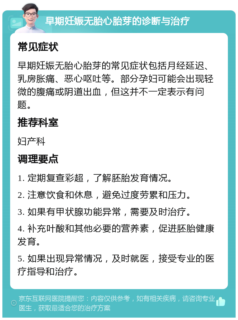 早期妊娠无胎心胎芽的诊断与治疗 常见症状 早期妊娠无胎心胎芽的常见症状包括月经延迟、乳房胀痛、恶心呕吐等。部分孕妇可能会出现轻微的腹痛或阴道出血，但这并不一定表示有问题。 推荐科室 妇产科 调理要点 1. 定期复查彩超，了解胚胎发育情况。 2. 注意饮食和休息，避免过度劳累和压力。 3. 如果有甲状腺功能异常，需要及时治疗。 4. 补充叶酸和其他必要的营养素，促进胚胎健康发育。 5. 如果出现异常情况，及时就医，接受专业的医疗指导和治疗。