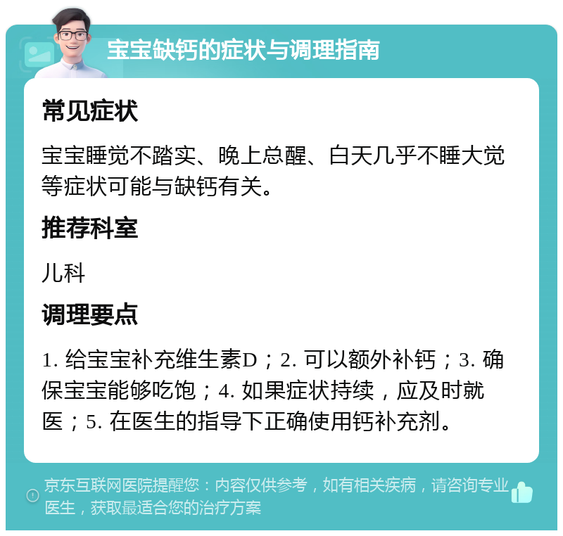 宝宝缺钙的症状与调理指南 常见症状 宝宝睡觉不踏实、晚上总醒、白天几乎不睡大觉等症状可能与缺钙有关。 推荐科室 儿科 调理要点 1. 给宝宝补充维生素D；2. 可以额外补钙；3. 确保宝宝能够吃饱；4. 如果症状持续，应及时就医；5. 在医生的指导下正确使用钙补充剂。