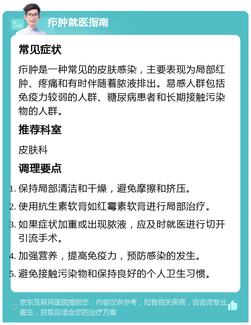 疖肿就医指南 常见症状 疖肿是一种常见的皮肤感染，主要表现为局部红肿、疼痛和有时伴随着脓液排出。易感人群包括免疫力较弱的人群、糖尿病患者和长期接触污染物的人群。 推荐科室 皮肤科 调理要点 保持局部清洁和干燥，避免摩擦和挤压。 使用抗生素软膏如红霉素软膏进行局部治疗。 如果症状加重或出现脓液，应及时就医进行切开引流手术。 加强营养，提高免疫力，预防感染的发生。 避免接触污染物和保持良好的个人卫生习惯。