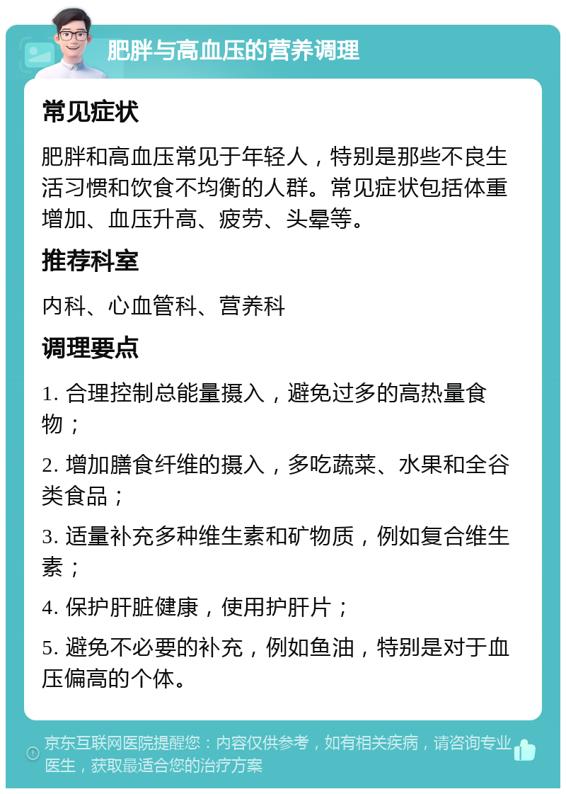 肥胖与高血压的营养调理 常见症状 肥胖和高血压常见于年轻人，特别是那些不良生活习惯和饮食不均衡的人群。常见症状包括体重增加、血压升高、疲劳、头晕等。 推荐科室 内科、心血管科、营养科 调理要点 1. 合理控制总能量摄入，避免过多的高热量食物； 2. 增加膳食纤维的摄入，多吃蔬菜、水果和全谷类食品； 3. 适量补充多种维生素和矿物质，例如复合维生素； 4. 保护肝脏健康，使用护肝片； 5. 避免不必要的补充，例如鱼油，特别是对于血压偏高的个体。